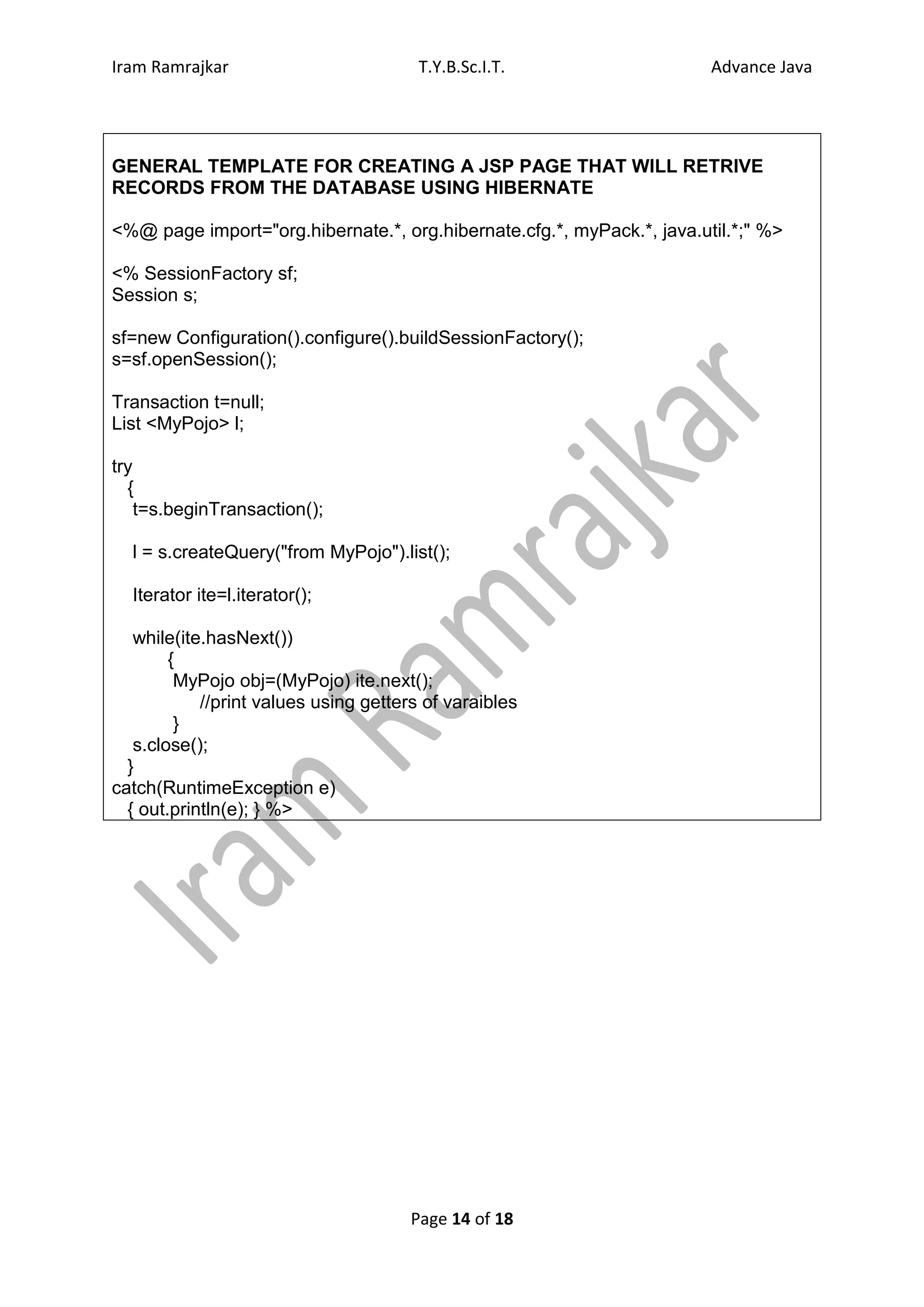 Iram Ramrajkar                          T.Y.B.Sc.I.T.                   Advance Java




GENERAL TEMPLATE FOR CREATING A JSP PAGE THAT WILL RETRIVE
RECORDS FROM THE DATABASE USING HIBERNATE

<%@ page import="org.hibernate.*, org.hibernate.cfg.*, myPack.*, java.util.*;" %>

<% SessionFactory sf;
Session s;

sf=new Configuration().configure().buildSessionFactory();
s=sf.openSession();

Transaction t=null;
List <MyPojo> l;

try
  {
    t=s.beginTransaction();

  l = s.createQuery("from MyPojo").list();

  Iterator ite=l.iterator();

   while(ite.hasNext())
        {
         MyPojo obj=(MyPojo) ite.next();
            //print values using getters of varaibles
         }
   s.close();
  }
catch(RuntimeException e)
  { out.println(e); } %>




                                       Page 14 of 18
 