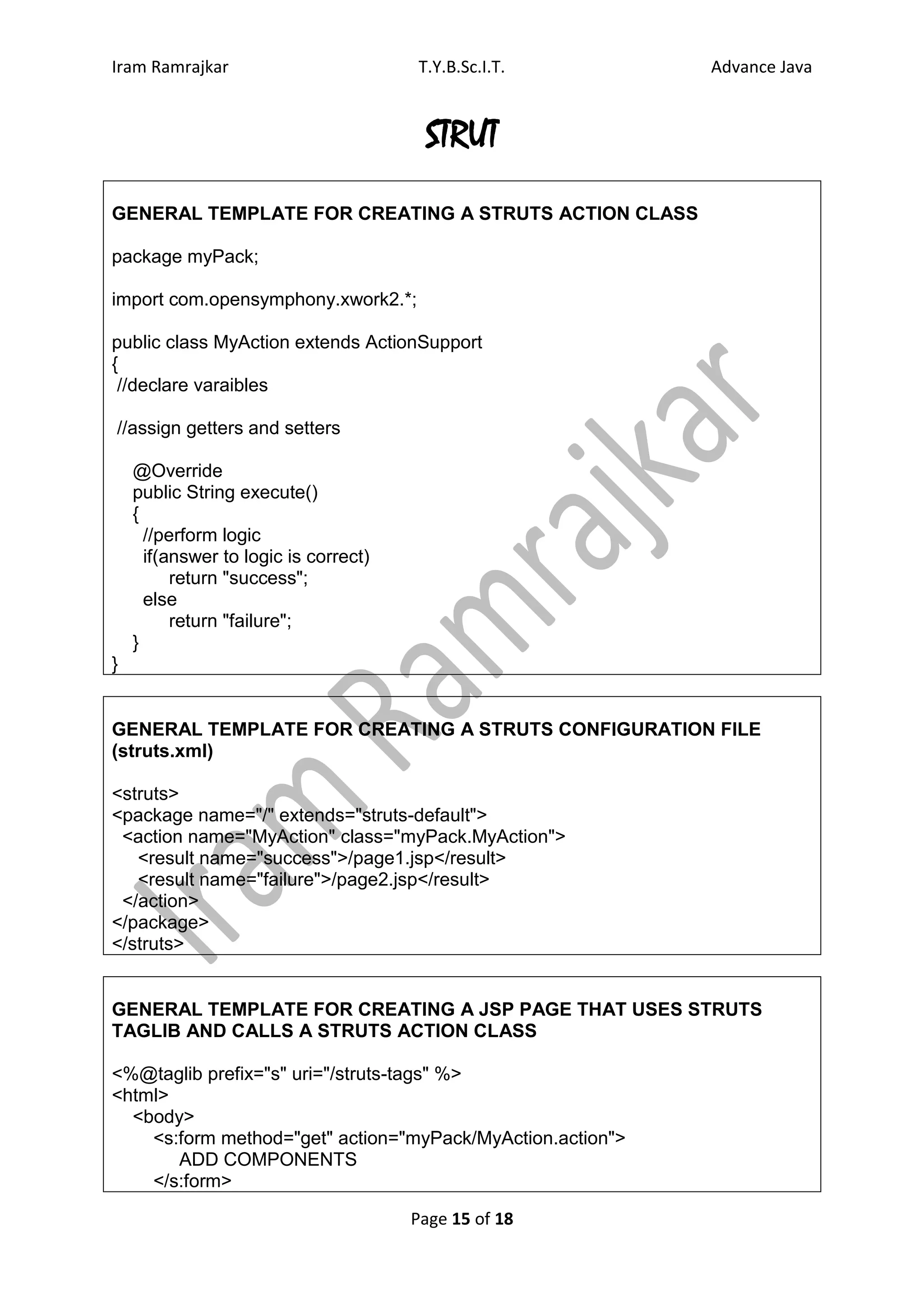 Iram Ramrajkar                         T.Y.B.Sc.I.T.        Advance Java


                                        STRUT
GENERAL TEMPLATE FOR CREATING A STRUTS ACTION CLASS

package myPack;

import com.opensymphony.xwork2.*;

public class MyAction extends ActionSupport
{
 //declare varaibles

//assign getters and setters

    @Override
    public String execute()
    {
      //perform logic
      if(answer to logic is correct)
          return "success";
      else
          return "failure";
    }
}


GENERAL TEMPLATE FOR CREATING A STRUTS CONFIGURATION FILE
(struts.xml)

<struts>
<package name="/" extends="struts-default">
 <action name="MyAction" class="myPack.MyAction">
   <result name="success">/page1.jsp</result>
   <result name="failure">/page2.jsp</result>
 </action>
</package>
</struts>


GENERAL TEMPLATE FOR CREATING A JSP PAGE THAT USES STRUTS
TAGLIB AND CALLS A STRUTS ACTION CLASS

<%@taglib prefix="s" uri="/struts-tags" %>
<html>
  <body>
    <s:form method="get" action="myPack/MyAction.action">
       ADD COMPONENTS
    </s:form>

                                       Page 15 of 18
 