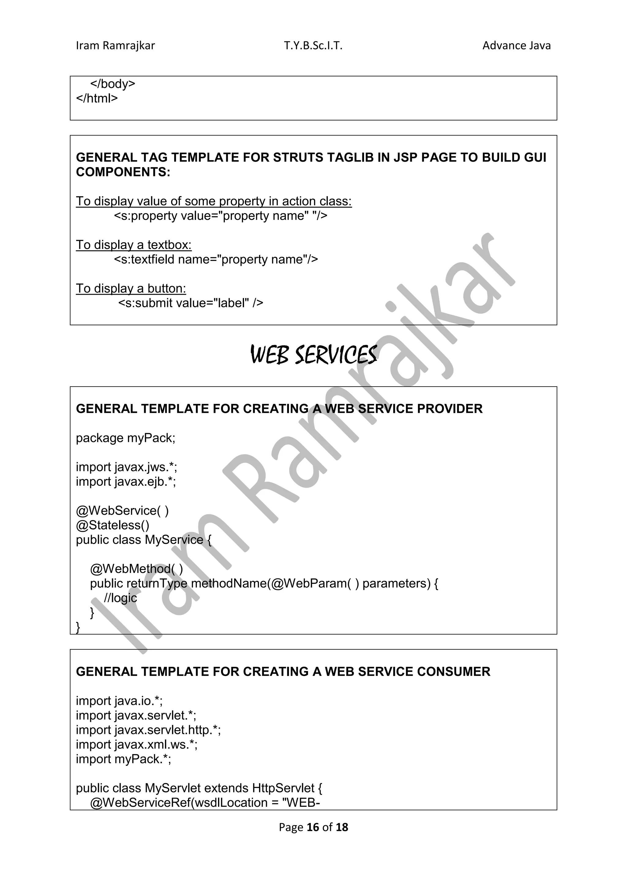 Iram Ramrajkar                       T.Y.B.Sc.I.T.            Advance Java


  </body>
</html>



GENERAL TAG TEMPLATE FOR STRUTS TAGLIB IN JSP PAGE TO BUILD GUI
COMPONENTS:

To display value of some property in action class:
      <s:property value="property name" "/>

To display a textbox:
      <s:textfield name="property name"/>

To display a button:
       <s:submit value="label" />



                               WEB SERVICES
GENERAL TEMPLATE FOR CREATING A WEB SERVICE PROVIDER

package myPack;

import javax.jws.*;
import javax.ejb.*;

@WebService( )
@Stateless()
public class MyService {

    @WebMethod( )
    public returnType methodName(@WebParam( ) parameters) {
      //logic
    }
}


GENERAL TEMPLATE FOR CREATING A WEB SERVICE CONSUMER

import java.io.*;
import javax.servlet.*;
import javax.servlet.http.*;
import javax.xml.ws.*;
import myPack.*;

public class MyServlet extends HttpServlet {
  @WebServiceRef(wsdlLocation = "WEB-
                                    Page 16 of 18
 