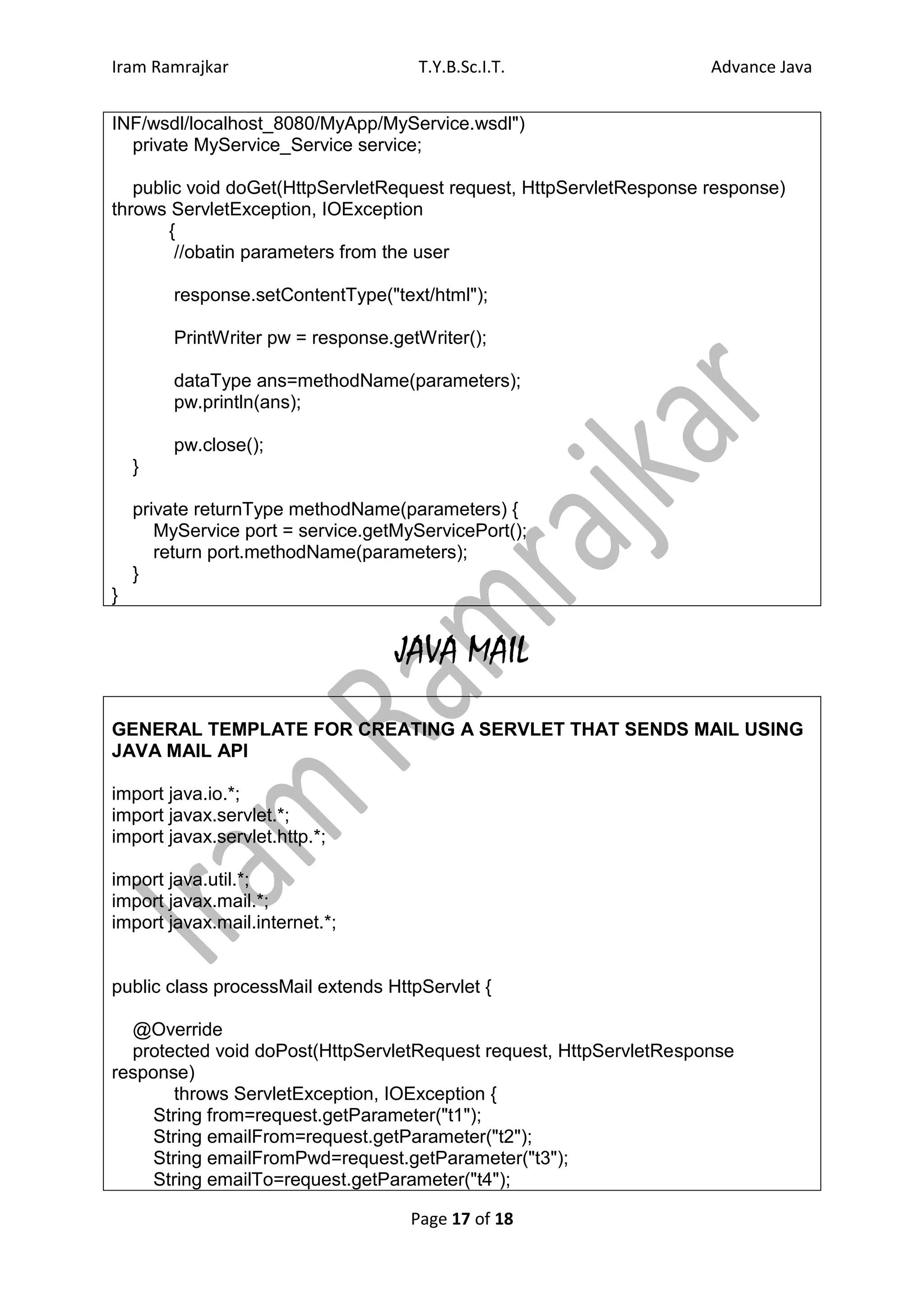 Iram Ramrajkar                        T.Y.B.Sc.I.T.                  Advance Java


INF/wsdl/localhost_8080/MyApp/MyService.wsdl")
  private MyService_Service service;

   public void doGet(HttpServletRequest request, HttpServletResponse response)
throws ServletException, IOException
       {
        //obatin parameters from the user

        response.setContentType("text/html");

        PrintWriter pw = response.getWriter();

        dataType ans=methodName(parameters);
        pw.println(ans);

        pw.close();
    }

    private returnType methodName(parameters) {
       MyService port = service.getMyServicePort();
       return port.methodName(parameters);
    }
}


                                   JAVA MAIL
GENERAL TEMPLATE FOR CREATING A SERVLET THAT SENDS MAIL USING
JAVA MAIL API

import java.io.*;
import javax.servlet.*;
import javax.servlet.http.*;

import java.util.*;
import javax.mail.*;
import javax.mail.internet.*;


public class processMail extends HttpServlet {

  @Override
  protected void doPost(HttpServletRequest request, HttpServletResponse
response)
       throws ServletException, IOException {
     String from=request.getParameter("t1");
     String emailFrom=request.getParameter("t2");
     String emailFromPwd=request.getParameter("t3");
     String emailTo=request.getParameter("t4");

                                     Page 17 of 18
 