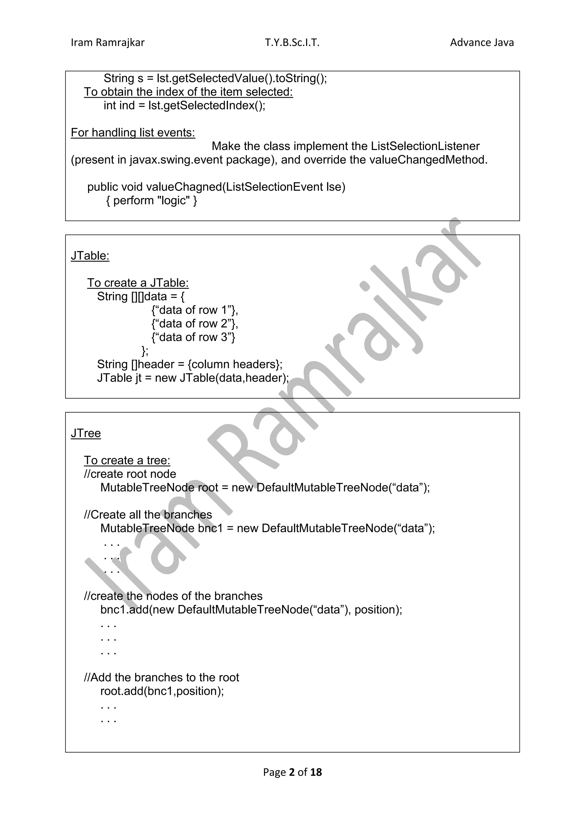 Iram Ramrajkar                       T.Y.B.Sc.I.T.                    Advance Java


     String s = lst.getSelectedValue().toString();
  To obtain the index of the item selected:
     int ind = lst.getSelectedIndex();

For handling list events:
                           Make the class implement the ListSelectionListener
(present in javax.swing.event package), and override the valueChangedMethod.

   public void valueChagned(ListSelectionEvent lse)
      { perform "logic" }



JTable:

   To create a JTable:
    String [][]data = {
                 {“data of row 1”},
                 {“data of row 2”},
                 {“data of row 3”}
              };
    String []header = {column headers};
    JTable jt = new JTable(data,header);



JTree

  To create a tree:
  //create root node
      MutableTreeNode root = new DefaultMutableTreeNode(“data”);

  //Create all the branches
     MutableTreeNode bnc1 = new DefaultMutableTreeNode(“data”);
      ...
      ...
      ...

  //create the nodes of the branches
      bnc1.add(new DefaultMutableTreeNode(“data”), position);
      ...
      ...
      ...

  //Add the branches to the root
     root.add(bnc1,position);
     ...
     ...



                                     Page 2 of 18
 