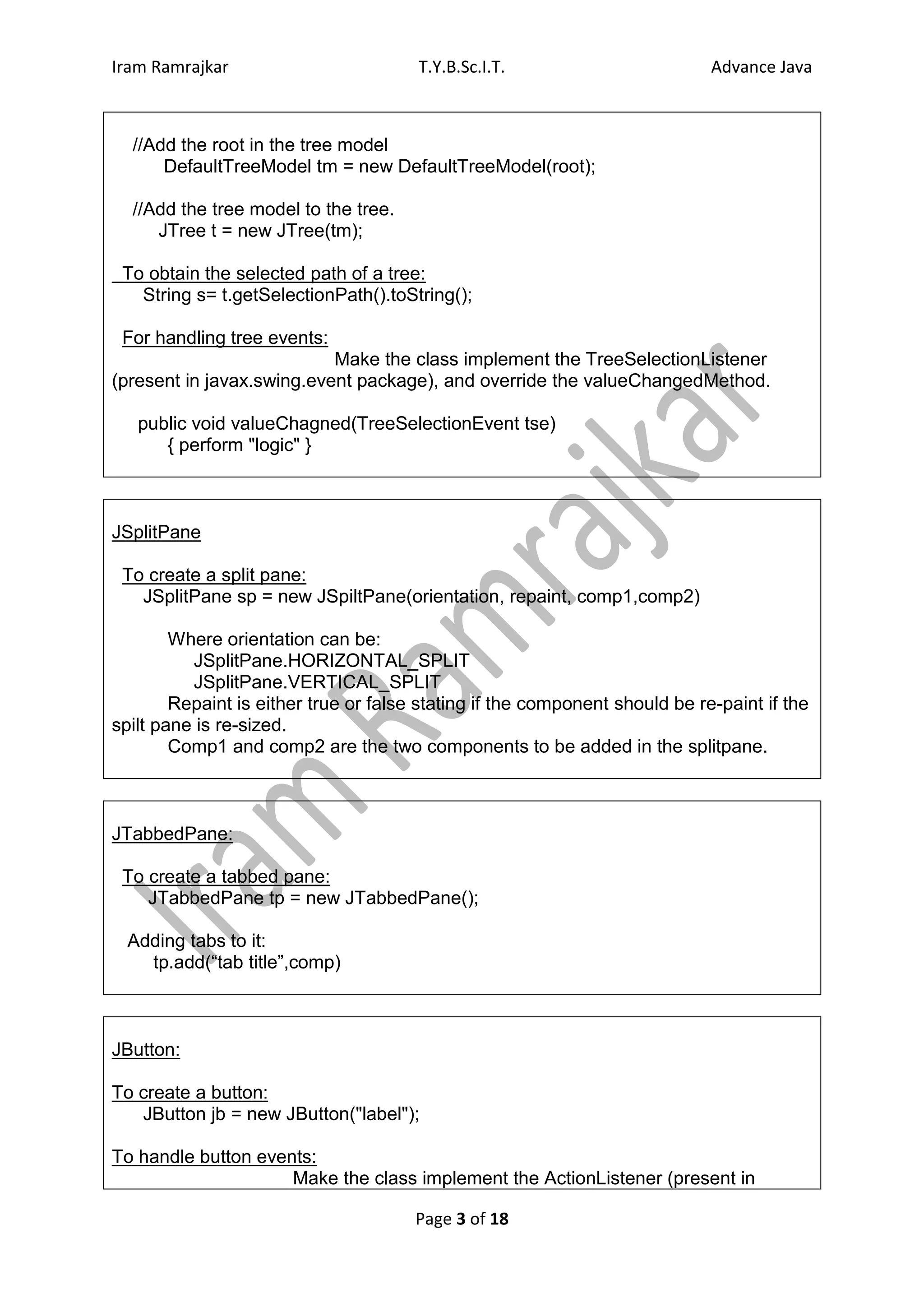 Iram Ramrajkar                         T.Y.B.Sc.I.T.                         Advance Java



  //Add the root in the tree model
      DefaultTreeModel tm = new DefaultTreeModel(root);

  //Add the tree model to the tree.
     JTree t = new JTree(tm);

 To obtain the selected path of a tree:
   String s= t.getSelectionPath().toString();

 For handling tree events:
                           Make the class implement the TreeSelectionListener
(present in javax.swing.event package), and override the valueChangedMethod.

   public void valueChagned(TreeSelectionEvent tse)
      { perform "logic" }



JSplitPane

 To create a split pane:
   JSplitPane sp = new JSpiltPane(orientation, repaint, comp1,comp2)

        Where orientation can be:
          JSplitPane.HORIZONTAL_SPLIT
          JSplitPane.VERTICAL_SPLIT
        Repaint is either true or false stating if the component should be re-paint if the
spilt pane is re-sized.
        Comp1 and comp2 are the two components to be added in the splitpane.



JTabbedPane:

 To create a tabbed pane:
    JTabbedPane tp = new JTabbedPane();

  Adding tabs to it:
    tp.add(“tab title”,comp)



JButton:

To create a button:
   JButton jb = new JButton("label");

To handle button events:
                     Make the class implement the ActionListener (present in

                                       Page 3 of 18
 
