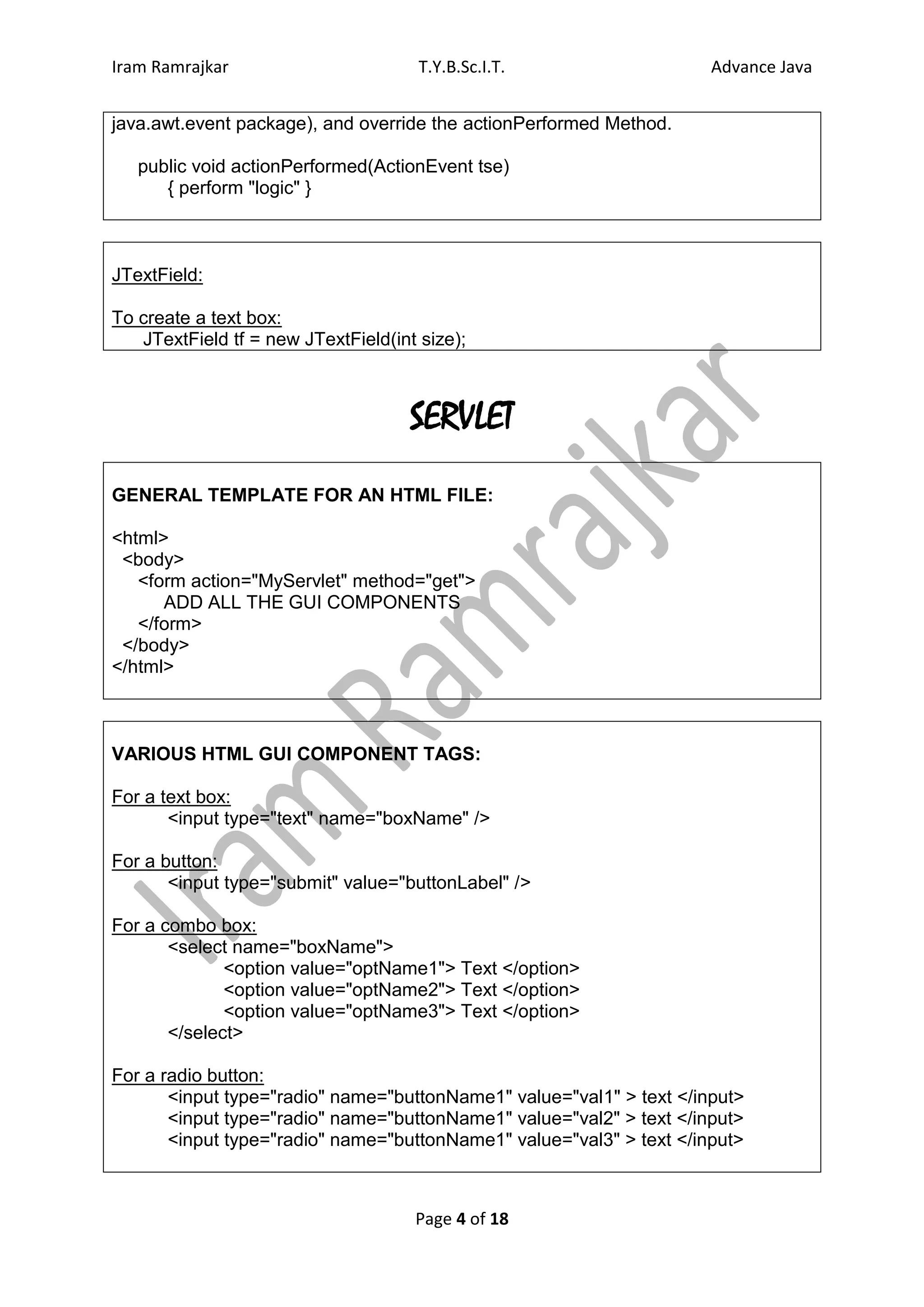 Iram Ramrajkar                        T.Y.B.Sc.I.T.                   Advance Java


java.awt.event package), and override the actionPerformed Method.

   public void actionPerformed(ActionEvent tse)
      { perform "logic" }



JTextField:

To create a text box:
   JTextField tf = new JTextField(int size);



                                     SERVLET
GENERAL TEMPLATE FOR AN HTML FILE:

<html>
 <body>
   <form action="MyServlet" method="get">
      ADD ALL THE GUI COMPONENTS
   </form>
 </body>
</html>



VARIOUS HTML GUI COMPONENT TAGS:

For a text box:
       <input type="text" name="boxName" />

For a button:
       <input type="submit" value="buttonLabel" />

For a combo box:
       <select name="boxName">
              <option value="optName1"> Text </option>
              <option value="optName2"> Text </option>
              <option value="optName3"> Text </option>
       </select>

For a radio button:
       <input type="radio" name="buttonName1" value="val1" > text </input>
       <input type="radio" name="buttonName1" value="val2" > text </input>
       <input type="radio" name="buttonName1" value="val3" > text </input>



                                     Page 4 of 18
 