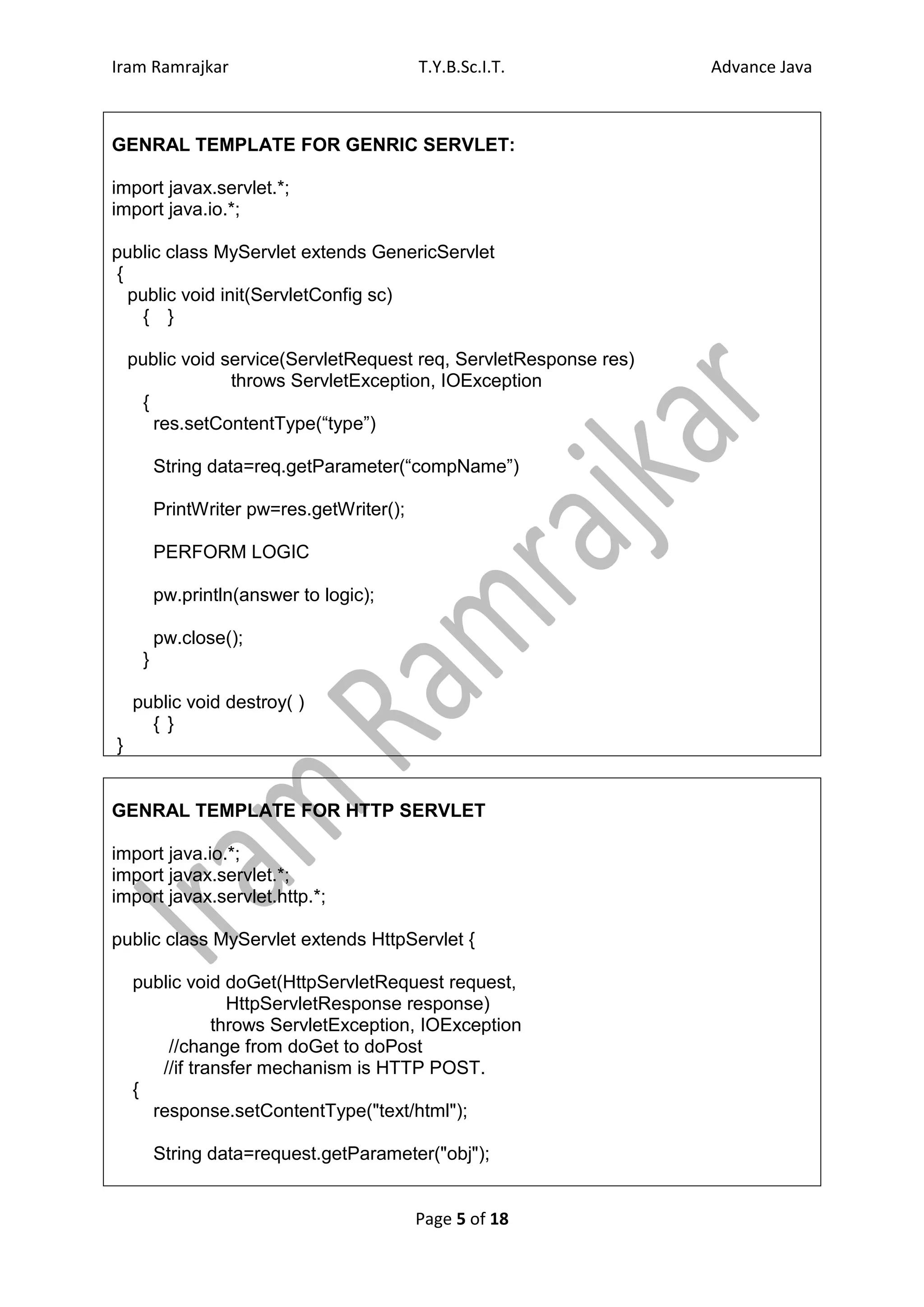 Iram Ramrajkar                             T.Y.B.Sc.I.T.           Advance Java



GENRAL TEMPLATE FOR GENRIC SERVLET:

import javax.servlet.*;
import java.io.*;

public class MyServlet extends GenericServlet
 {
   public void init(ServletConfig sc)
     { }

    public void service(ServletRequest req, ServletResponse res)
                 throws ServletException, IOException
      {
        res.setContentType(“type”)

         String data=req.getParameter(“compName”)

         PrintWriter pw=res.getWriter();

         PERFORM LOGIC

         pw.println(answer to logic);

         pw.close();
     }

    public void destroy( )
      { }
}


GENRAL TEMPLATE FOR HTTP SERVLET

import java.io.*;
import javax.servlet.*;
import javax.servlet.http.*;

public class MyServlet extends HttpServlet {

    public void doGet(HttpServletRequest request,
                 HttpServletResponse response)
               throws ServletException, IOException
        //change from doGet to doPost
       //if transfer mechanism is HTTP POST.
    {
      response.setContentType("text/html");

         String data=request.getParameter("obj");


                                           Page 5 of 18
 