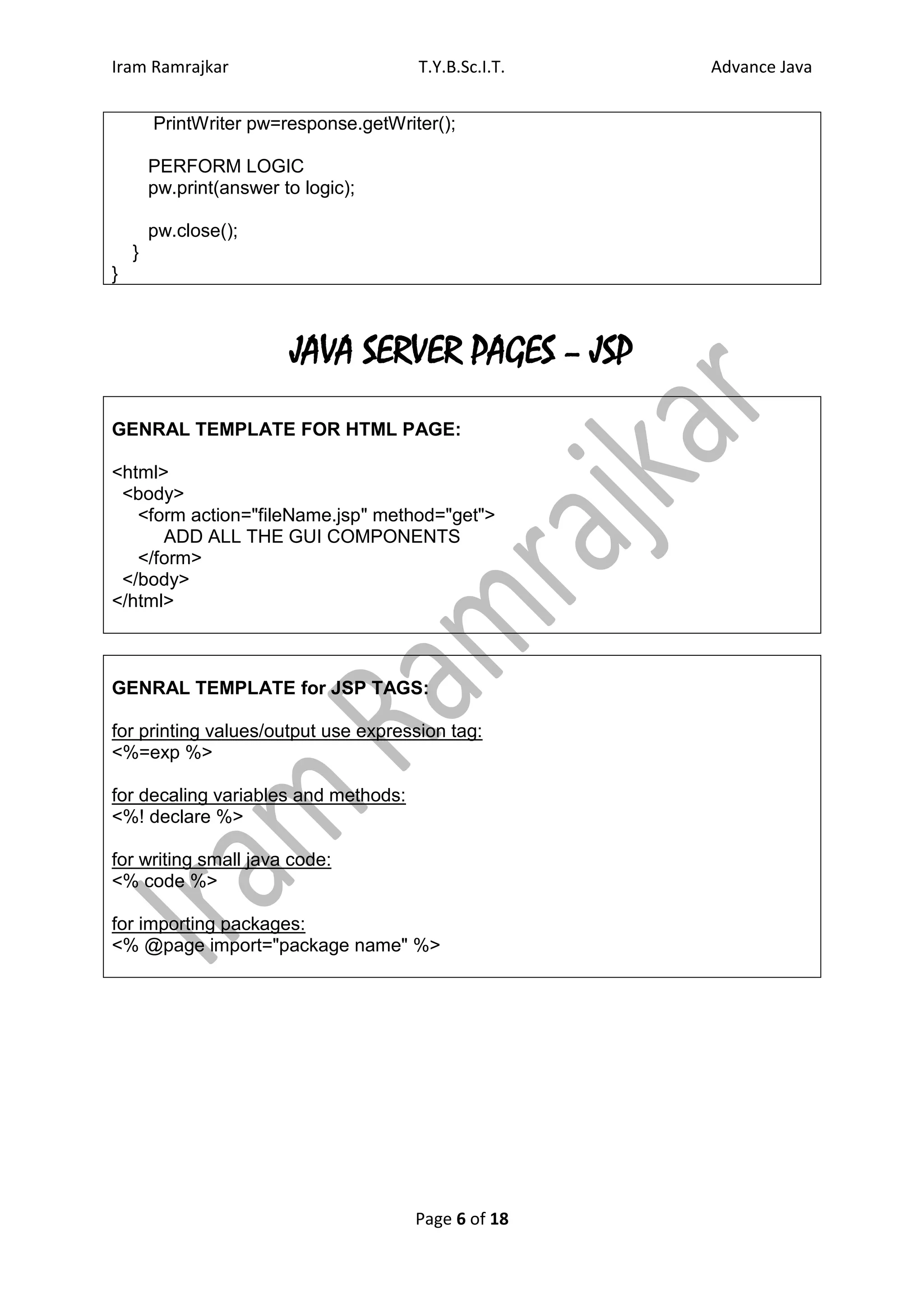 Iram Ramrajkar                         T.Y.B.Sc.I.T.   Advance Java


        PrintWriter pw=response.getWriter();

        PERFORM LOGIC
        pw.print(answer to logic);

        pw.close();
    }
}



                         JAVA SERVER PAGES – JSP
GENRAL TEMPLATE FOR HTML PAGE:

<html>
 <body>
   <form action="fileName.jsp" method="get">
      ADD ALL THE GUI COMPONENTS
   </form>
 </body>
</html>



GENRAL TEMPLATE for JSP TAGS:

for printing values/output use expression tag:
<%=exp %>

for decaling variables and methods:
<%! declare %>

for writing small java code:
<% code %>

for importing packages:
<% @page import="package name" %>




                                       Page 6 of 18
 