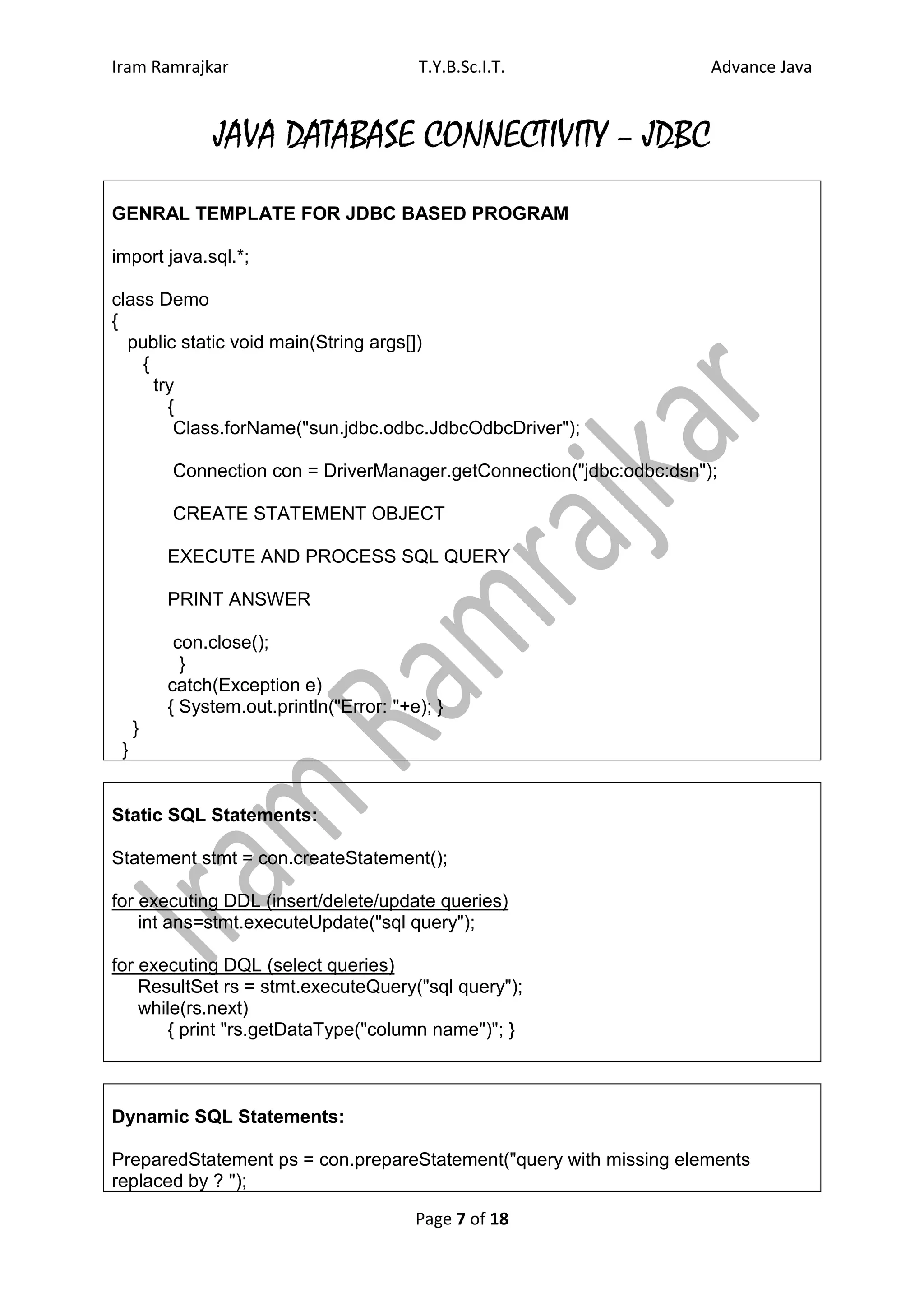Iram Ramrajkar                           T.Y.B.Sc.I.T.                Advance Java


               JAVA DATABASE CONNECTIVITY – JDBC
GENRAL TEMPLATE FOR JDBC BASED PROGRAM

import java.sql.*;

class Demo
{
  public static void main(String args[])
    {
      try
        {
         Class.forName("sun.jdbc.odbc.JdbcOdbcDriver");

         Connection con = DriverManager.getConnection("jdbc:odbc:dsn");

         CREATE STATEMENT OBJECT

         EXECUTE AND PROCESS SQL QUERY

         PRINT ANSWER

          con.close();
           }
         catch(Exception e)
         { System.out.println("Error: "+e); }
     }
 }


Static SQL Statements:

Statement stmt = con.createStatement();

for executing DDL (insert/delete/update queries)
    int ans=stmt.executeUpdate("sql query");

for executing DQL (select queries)
    ResultSet rs = stmt.executeQuery("sql query");
    while(rs.next)
       { print "rs.getDataType("column name")"; }



Dynamic SQL Statements:

PreparedStatement ps = con.prepareStatement("query with missing elements
replaced by ? ");

                                         Page 7 of 18
 
