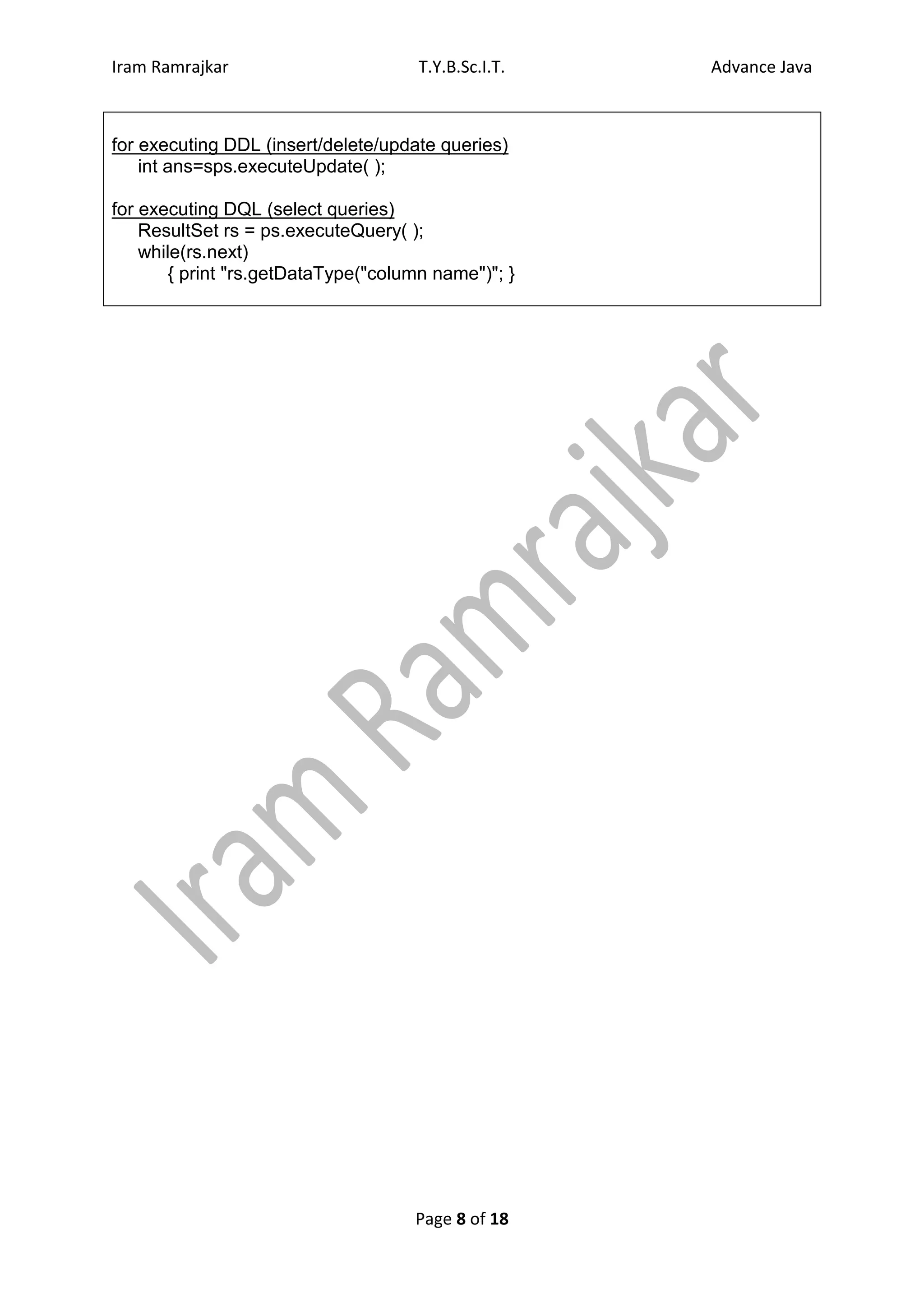 Iram Ramrajkar                       T.Y.B.Sc.I.T.   Advance Java



for executing DDL (insert/delete/update queries)
    int ans=sps.executeUpdate( );

for executing DQL (select queries)
    ResultSet rs = ps.executeQuery( );
    while(rs.next)
       { print "rs.getDataType("column name")"; }




                                    Page 8 of 18
 