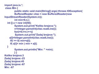import java.io.*; class Min { public static void main(String[] args) throws IOException{ BufferedReader citac = new BufferedReader(new InputStreamReader(System.in)); int min=0,n,i; int [] a = new int[50]; System.out.print("Koliko brojeva:"); n=Integer.parseInt(citac.readLine()); for(i=0;i<n;i++){ System.out.print("Zadaj brojeve:"); a[i]=Integer.parseInt(citac.readLine()); if(i == 0) min=a[i]; if( a[i]< min ) min = a[i]; } System.out.println("Min: " +min); } } Koliko brojeva:3 Zadaj brojeve:-23 Zadaj brojeve:45 Zadaj brojeve:-67 Min: -67 