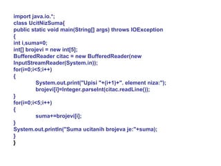 import java.io.*; class UcitNizSuma{ public static void main(String[] args) throws IOException { int i,suma=0; int[] brojevi = new int[5]; BufferedReader citac = new BufferedReader(new InputStreamReader(System.in)); for(i=0;i<5;i++) { System.out.print("Upisi "+(i+1)+". element niza:"); brojevi[i]=Integer.parseInt(citac.readLine()); } for(i=0;i<5;i++) { suma+=brojevi[i]; } System.out.println("Suma ucitanih brojeva je:"+suma); } } 