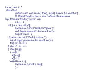 import java.io.*; class Sort public static void main(String[] args) throws IOException{ BufferedReader citac = new BufferedReader(new InputStreamReader(System.in)); int n,i,j,t; int [] a = new int[50]; System.out.print("Koliko brojeva:"); n=Integer.parseInt(citac.readLine()); for(i=0;i<n;i++){ System.out.print("Zadaj brojeve:"); a[i]=Integer.parseInt(citac.readLine());} for(i=0;i<n;i++) for(j=i+1;j<n;j++) {  if(a[i]>a[j]) { t=a[i]; a[i]=a[j]; a[j]=t;}} for(i=0;i<n;i++) System.out.println( +a[i]); } } 