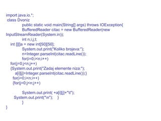 import java.io.*; class Dvoniz public static void main(String[] args) throws IOException{ BufferedReader citac = new BufferedReader(new InputStreamReader(System.in)); int n,i,j,t; int [][]a = new int[50][50]; System.out.print("Koliko brojeva:"); n=Integer.parseInt(citac.readLine()); for(i=0;i<n;i++) for(j=0;j<n;j++) {System.out.print("Zadaj elemente niza:"); a[i][j]=Integer.parseInt(citac.readLine());} for(i=0;i<n;i++) {for(j=0;j<n;j++) System.out.print( +a[i][j]+"\t"); System.out.print("\n");  } } } 