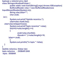 Ispisuje u rečenici prvu riječ class StringoviAnalizaPrimjer { public static void main(String[] args) throws IOException{ BufferedReader citac = new BufferedReader(new InputStreamReader(System.in)); String ulaz,izlaz=""; char znak; int i; System.out.print("Upisite recenicu:"); ulaz=citac.readLine(); ulaz=ulaz.toUpperCase(); System.out.print("Ispis recenice" +ulaz); for(i=0;i<ulaz.length();++i) { znak=ulaz.charAt(i); if(znak==' ') i=ulaz.length()+10; izlaz+= znak; } System.out.println("\n Ispis " +izlaz); } } Upišite rečenicu :Dobar dan Ispis rečenice  : DOBAR DAN Ispis : DOBAR  