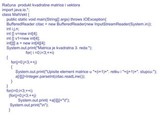Računa  produkt kvadratne matrice i vektora import java.io.*; class MatVekt { public static void main(String[] args) throws IOException{ BufferedReader citac = new BufferedReader(new InputStreamReader(System.in)); int i,j,n; int [] v=new int[4]; int [] v1=new int[4]; int[][] a = new int[4][4]; System.out.print("Matrica je kvadratna 3. reda:");   for( i =0;i<3;++i) { for(j=0;j<3;++j) { System.out.print("Upisite element matrice u "+(i+1)+". retku i "+(j+1)+". stupcu:"); a[i][j]=Integer.parseInt(citac.readLine()); } } for(i=0;i<3;++i) {for(j=0;j<3;++j) System.out.print( +a[i][j]+"\t"); System.out.print("\n"); } 
