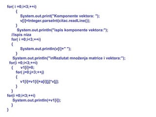 for( i =0;i<3;++i) { System.out.print("Komponente vektora: "); v[i]=Integer.parseInt(citac.readLine()); } System.out.println("ispis komponente vektora:"); //ispis niza for( i =0;i<3;++i) { System.out.println(v[i]+" "); } System.out.println("\nRezlutat množenja matrice i vektora:"); for(i =0;i<3;++i) {  v1[i]=0; for( j=0;j<3;++j) { v1[i]=v1[i]+a[i][j]*v[j]; } } for(i =0;i<3;++i) System.out.println(+v1[i]); } } 