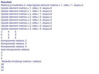 Rezultati: Matrica je kvadratna 3. reda:Upisite element matrice u 1. retku i 1. stupcu:3 Upisite element matrice u 1. retku i 2. stupcu:4 Upisite element matrice u 1. retku i 3. stupcu:5 Upisite element matrice u 2. retku i 1. stupcu:6 Upisite element matrice u 2. retku i 2. stupcu:2 Upisite element matrice u 2. retku i 3. stupcu:3 Upisite element matrice u 3. retku i 1. stupcu:4 Upisite element matrice u 3. retku i 2. stupcu:5 Upisite element matrice u 3. retku i 3. stupcu:6 3  4  5  6  2  3  4  5  6  Komponente vektora: 2 Komponente vektora: 3 Komponente vektora: 4 ispis komponente vektora: 2  3  4  Rezlutat množenja matrice i vektora: 38 30 47 