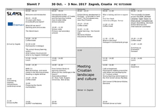 Slamit 7 30 Oct. - 3 Nov. 2017 Zagreb, Croatia PIC 937550688
Sunday M onday T uesday Wednesday T hursday Friday
Arrival to Zagreb
20.00
Icebreaking
meeting
Introductions
conference venue
21.00
Dinner/buffet
09.00 – 09.15
Welcome and introduction
09.15 – 10.00
15 years with Slam,
GrandSLAM and SlamIT
What did we learn?
Starting point and access
The Slamit team
09.00 - 09.45
Introduction to the
educational system of Croatia
and the learning Centres
Ines Krušelj-Vidas
School Librarian
10.00 – 12.30
School visits
Primary and secondary
schools
09.00 – 10.15
School library development in
Portugal – a fairytale or hard
work? The Portuguese way.
Joao Paul Proenca
10.15 – 10.45
Coffee break
10.45 – 11.30
Digital learning – the Danish
way
Marianne Klöcker
Educational Advisor
09.00 – 11.00
What is learning and how to support
it?
Prof. Kari Smith,
University of Bergen, Norway
11.00 -11.30
Coffee break
09.00 – 10.30
The successful European
project SLODIC (School
Libraries Open Doors to
Intercultural Competences
Jørgen Skjoldborg, Denmark
School librarian and
International Coordinator
10.00 – 10.30
Coffee break
10.30 12.00
Participants in dialogue
“My school library/learning
centre –
what makes me proud and
what is my biggest challenge”.
11.30 – 12.30
What is Learning?
Dialogue in transnational groups
10.30 – 11.00
Coffee break
11.00 – 12.00
Summing up
Evaluation
Farewell
12.00
12.30 – 14.00
Lunch
13.00 – 14.00
Lunch
12.30 – 14.00
Lunch
12.30 – 14.00
Lunch
14.00 – 15.30
WEB 2.0
New technology and social
media in the learning process
Reading in digital devices
15.30 – 16.00
Coffee break
16.00
Preparing the Slamit
marketplace
19.00
SLAMIT marketplace
14.00 – 16.30
From School library to
learning centre to…
What are the challenges in the
future?
Associate professor
Dr. Ross Todd, Rutgers
University, New Jersey
20.00
Dinner
Meeting
Croatian
landscape
and culture
Dinner in Zagreb
14.00 – 16.00
Café arrangement
Participants meeting around the
café tables and developing the
21st
Century school
library/learning centre based on
the IFLA Scholl Library Manifest.
Gert Larsen & Marianne Klöcker,
Denmark
20.00
Farewell dinner at hotel
14.00
Departure
 