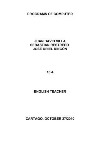 PROGRAMS OF COMPUTER
JUAN DAVID VILLA
SEBASTIAN RESTREPO
JOSE URIEL RINCÓN
10-4
ENGLISH TEACHER
CARTAGO, OCTOBER 27/2010
 