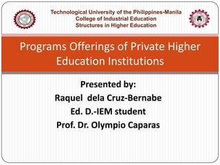 Technological University of the Philippines-Manila
College of Industrial Education
Structures in Higher Education

Programs Offerings of Private Higher
Education Institutions
Presented by:
Raquel dela Cruz-Bernabe
Ed. D.-IEM student
Prof. Dr. Olympio Caparas

 