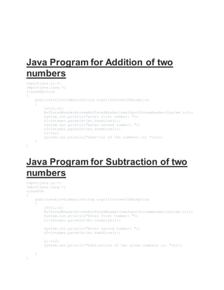 Java Program for Addition of two
numbers
importjava.io.*;
importjava.lang.*;
classAddition
{
publicstaticvoidmain(String args[])throwsIOException
{
intn1,n2;
BufferedReaderbr=newBufferedReader(newInputStreamReader(System.in));
System.out.println("enter first number: ");
n1=Integer.parseInt(br.readLine());
System.out.println("enter second number: ");
n2=Integer.parseInt(br.readLine());
n1+=n2;
System.out.println("addition of two numbers is: "+n1);
}
}
Java Program for Subtraction of two
numbers
importjava.io.*;
importjava.lang.*;
classSub
{
publicstaticvoidmain(String args[])throwsIOException
{
intn1,n2;
BufferedReaderbr=newBufferedReader(newInputStreamReader(System.in));
System.out.println("Enter first number: ");
n1=Integer.parseInt(br.readLine());
System.out.println("Enter second number: ");
n2=Integer.parseInt(br.readLine());
n1-=n2;
System.out.println("Subtraction of two given numbers is: "+n1);
}
}
 