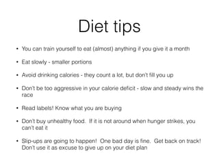Diet tips
• You can train yourself to eat (almost) anything if you give it a month
• Eat slowly - smaller portions
• Avoid drinking calories - they count a lot, but don’t ﬁll you up
• Don’t be too aggressive in your calorie deﬁcit - slow and steady wins the
race
• Read labels! Know what you are buying
• Don’t buy unhealthy food.  If it is not around when hunger strikes, you
can’t eat it
• Slip-ups are going to happen! One bad day is ﬁne. Get back on track!
Don’t use it as excuse to give up on your diet plan 
 