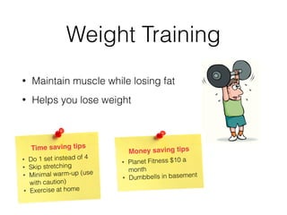 Weight Training
• Maintain muscle while losing fat
• Helps you lose weight
Time saving tips
• Do 1 set instead of 4
• Skip stretching
• Minimal warm-up (use
with caution)
• Exercise at home
Money saving tips
• Planet Fitness $10 a
month
• Dumbbells in basement
 