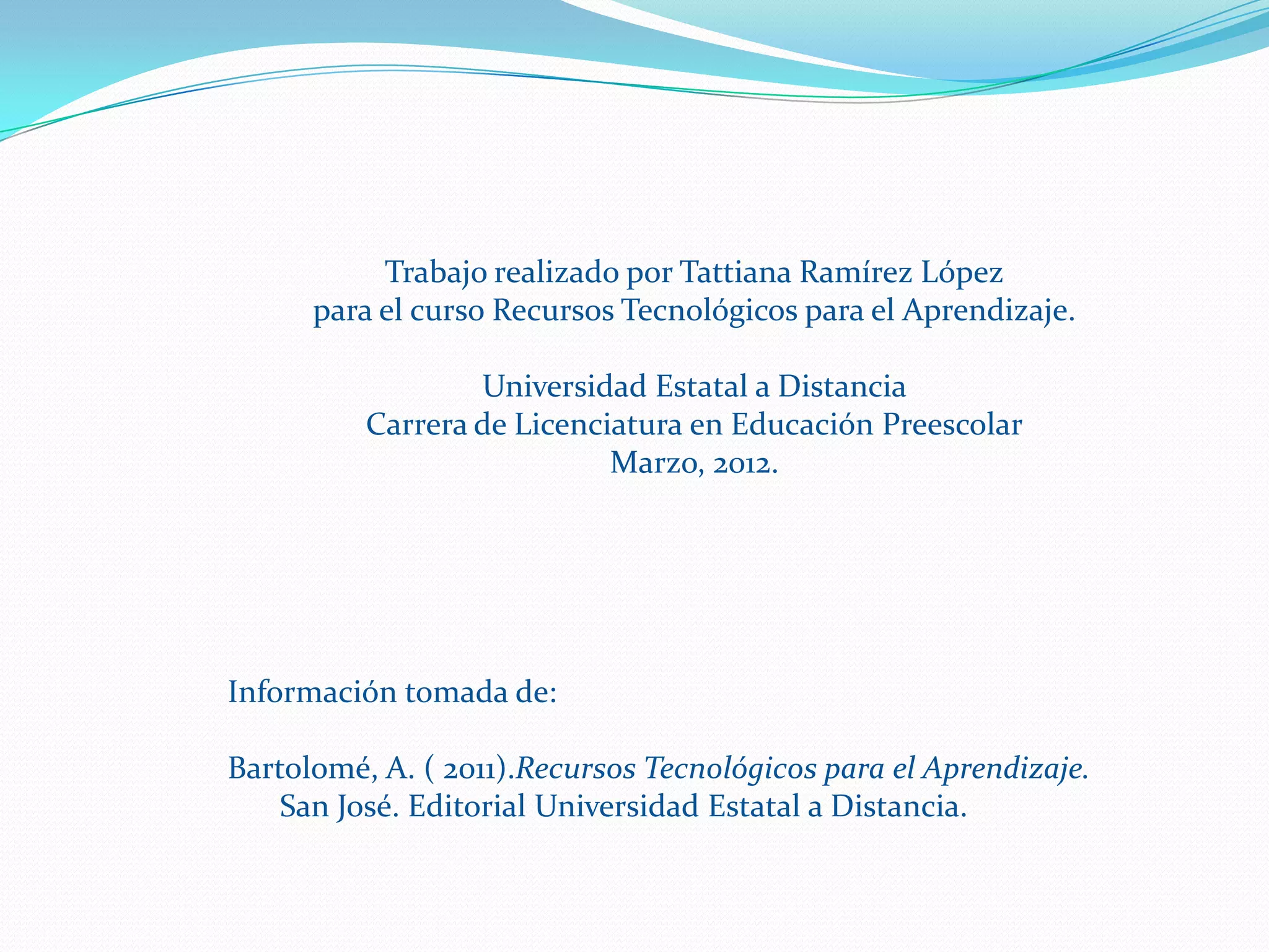 Trabajo realizado por Tattiana Ramírez López
      para el curso Recursos Tecnológicos para el Aprendizaje.

                  Universidad Estatal a Distancia
          Carrera de Licenciatura en Educación Preescolar
                            Marzo, 2012.




Información tomada de:

Bartolomé, A. ( 2011).Recursos Tecnológicos para el Aprendizaje.
    San José. Editorial Universidad Estatal a Distancia.
 