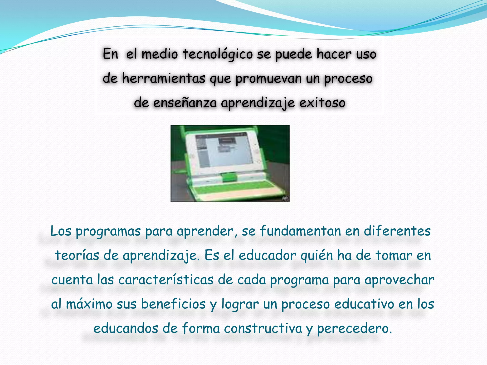 En el medio tecnológico se puede hacer uso
        de herramientas que promuevan un proceso
             de enseñanza aprendizaje exitoso




Los programas para aprender, se fundamentan en diferentes
teorías de aprendizaje. Es el educador quién ha de tomar en
cuenta las características de cada programa para aprovechar
al máximo sus beneficios y lograr un proceso educativo en los
      educandos de forma constructiva y perecedero.
 