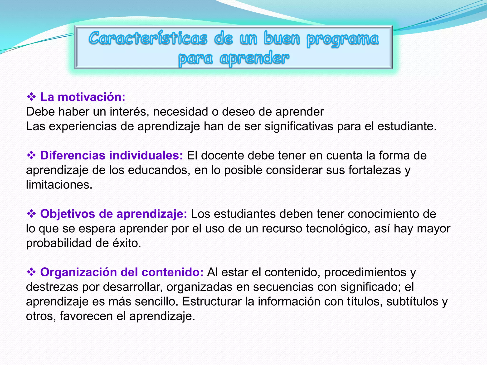  La motivación:
Debe haber un interés, necesidad o deseo de aprender
Las experiencias de aprendizaje han de ser significativas para el estudiante.

 Diferencias individuales: El docente debe tener en cuenta la forma de
aprendizaje de los educandos, en lo posible considerar sus fortalezas y
limitaciones.

 Objetivos de aprendizaje: Los estudiantes deben tener conocimiento de
lo que se espera aprender por el uso de un recurso tecnológico, así hay mayor
probabilidad de éxito.

 Organización del contenido: Al estar el contenido, procedimientos y
destrezas por desarrollar, organizadas en secuencias con significado; el
aprendizaje es más sencillo. Estructurar la información con títulos, subtítulos y
otros, favorecen el aprendizaje.
 