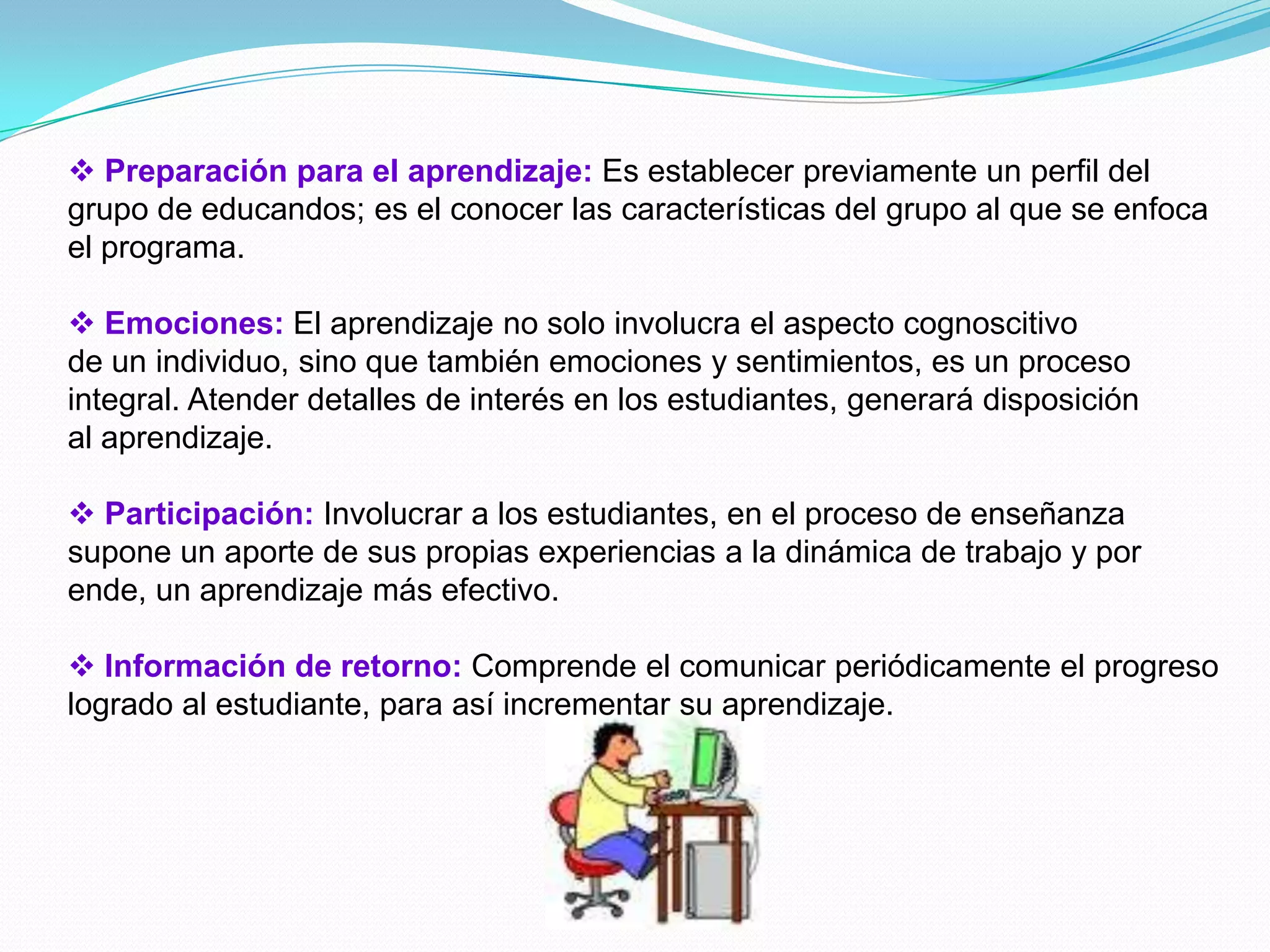  Preparación para el aprendizaje: Es establecer previamente un perfil del
grupo de educandos; es el conocer las características del grupo al que se enfoca
el programa.

 Emociones: El aprendizaje no solo involucra el aspecto cognoscitivo
de un individuo, sino que también emociones y sentimientos, es un proceso
integral. Atender detalles de interés en los estudiantes, generará disposición
al aprendizaje.

 Participación: Involucrar a los estudiantes, en el proceso de enseñanza
supone un aporte de sus propias experiencias a la dinámica de trabajo y por
ende, un aprendizaje más efectivo.

 Información de retorno: Comprende el comunicar periódicamente el progreso
logrado al estudiante, para así incrementar su aprendizaje.
 