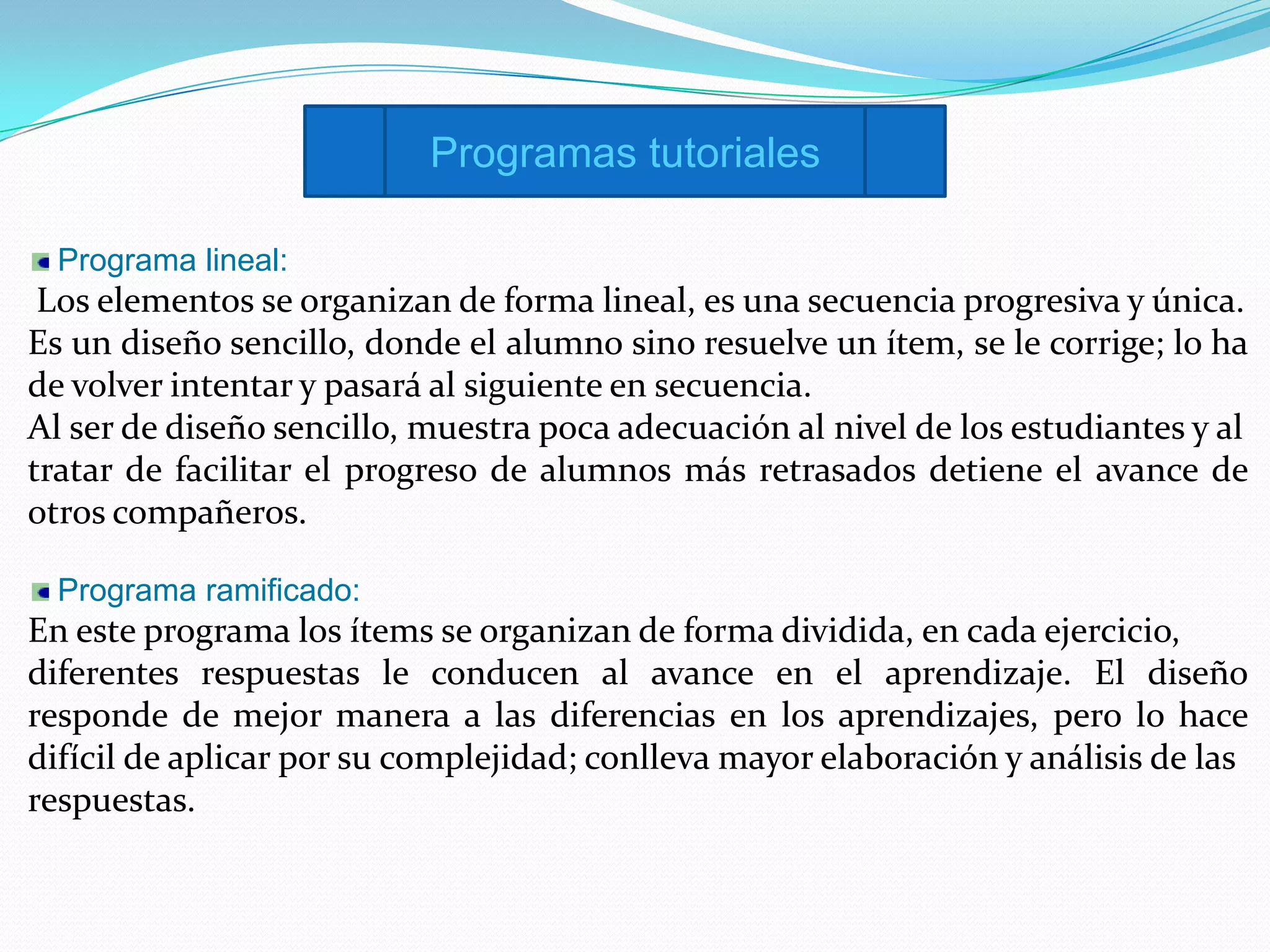 Programas tutoriales

  Programa lineal:
 Los elementos se organizan de forma lineal, es una secuencia progresiva y única.
Es un diseño sencillo, donde el alumno sino resuelve un ítem, se le corrige; lo ha
de volver intentar y pasará al siguiente en secuencia.
Al ser de diseño sencillo, muestra poca adecuación al nivel de los estudiantes y al
tratar de facilitar el progreso de alumnos más retrasados detiene el avance de
otros compañeros.

  Programa ramificado:
En este programa los ítems se organizan de forma dividida, en cada ejercicio,
diferentes respuestas le conducen al avance en el aprendizaje. El diseño
responde de mejor manera a las diferencias en los aprendizajes, pero lo hace
difícil de aplicar por su complejidad; conlleva mayor elaboración y análisis de las
respuestas.
 