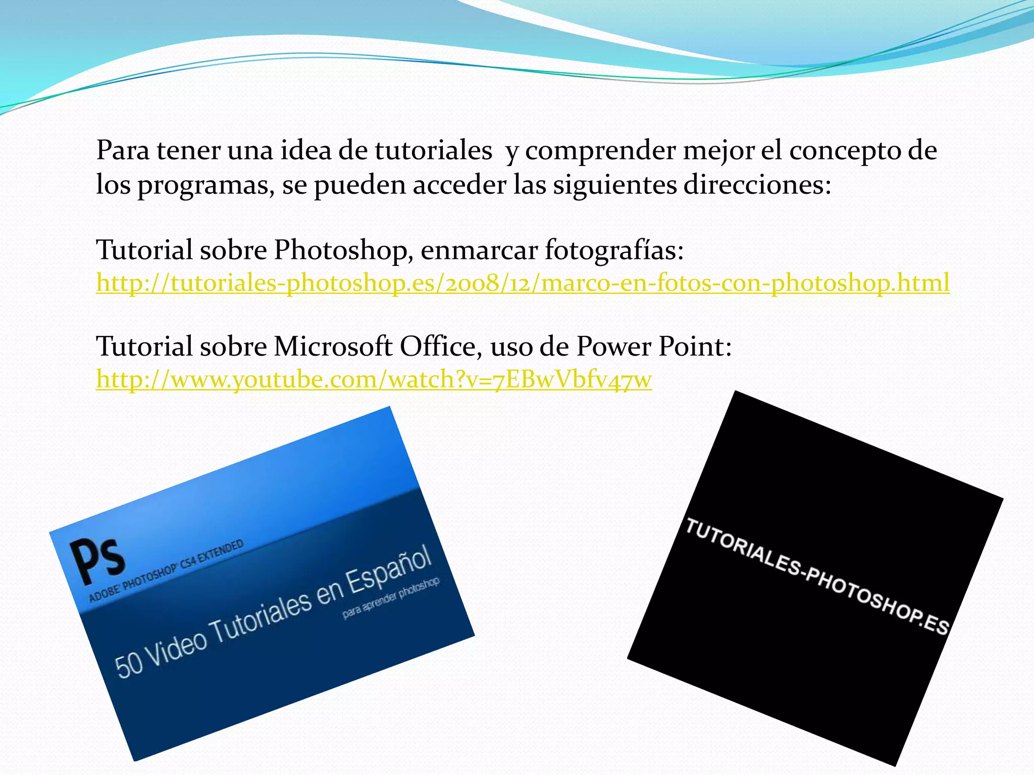 Para tener una idea de tutoriales y comprender mejor el concepto de
los programas, se pueden acceder las siguientes direcciones:

Tutorial sobre Photoshop, enmarcar fotografías:
http://tutoriales-photoshop.es/2008/12/marco-en-fotos-con-photoshop.html

Tutorial sobre Microsoft Office, uso de Power Point:
http://www.youtube.com/watch?v=7EBwVbfv47w
 
