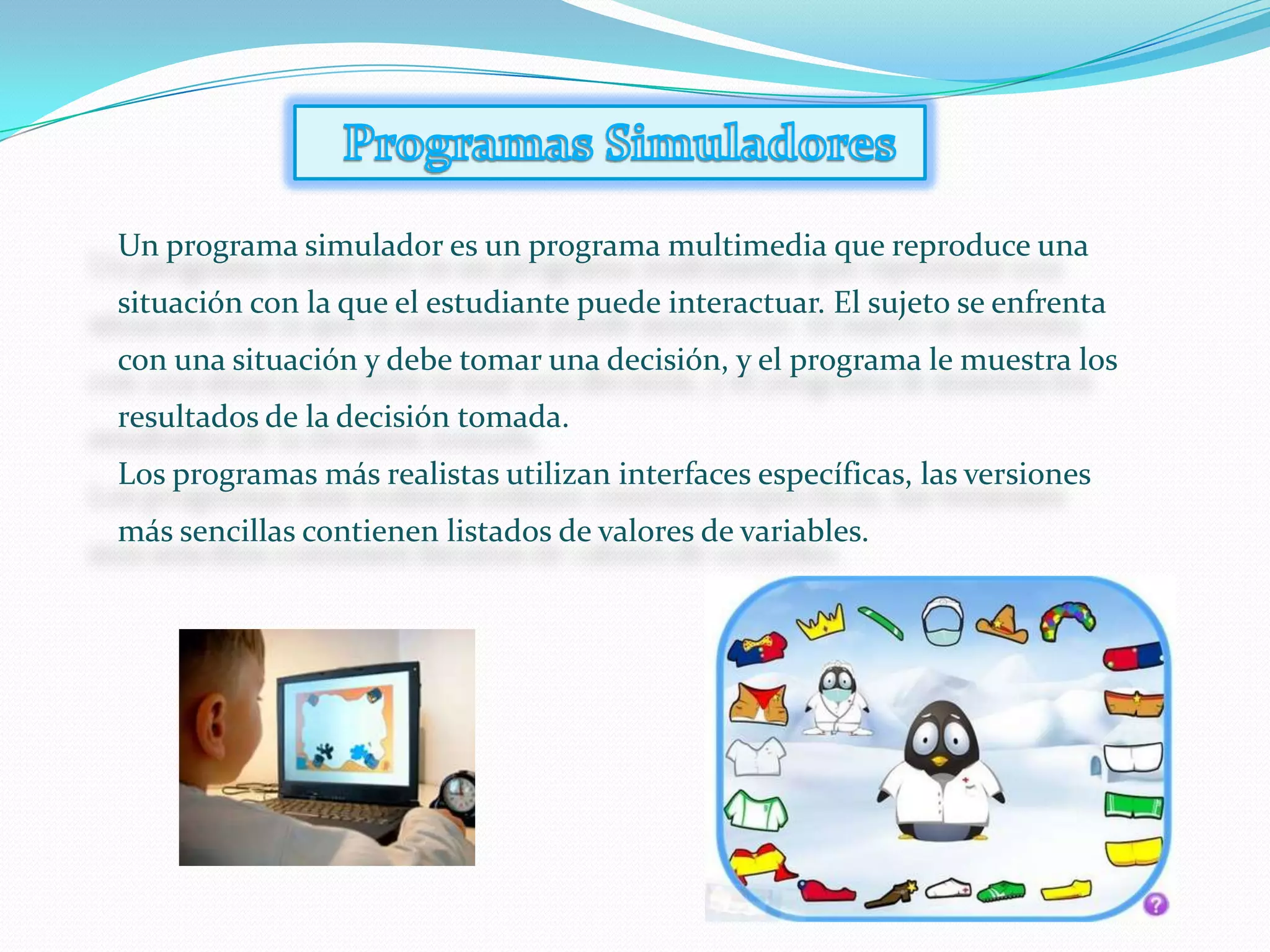 Un programa simulador es un programa multimedia que reproduce una
situación con la que el estudiante puede interactuar. El sujeto se enfrenta
con una situación y debe tomar una decisión, y el programa le muestra los
resultados de la decisión tomada.
Los programas más realistas utilizan interfaces específicas, las versiones
más sencillas contienen listados de valores de variables.
 
