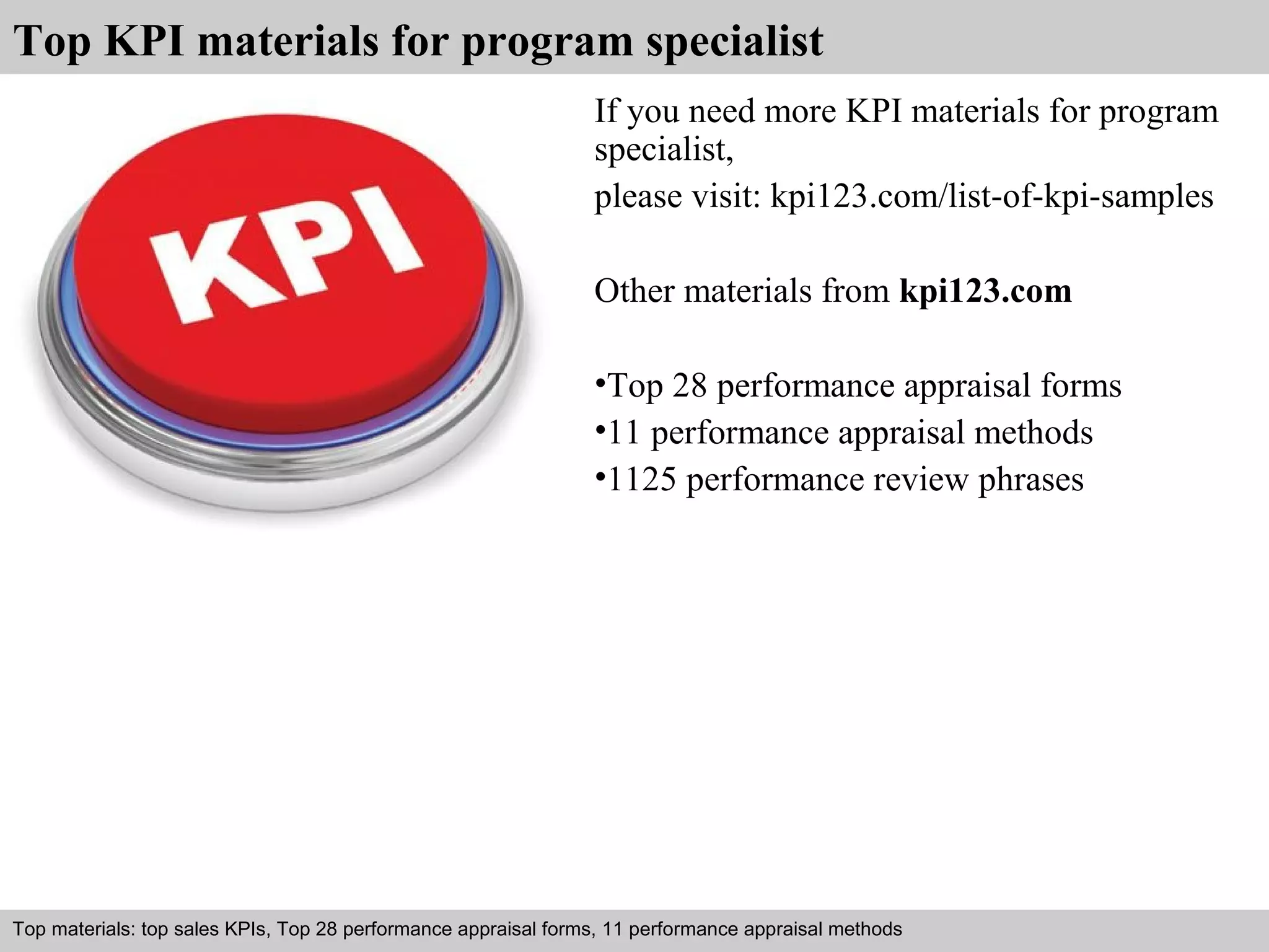 Top KPI materials for program specialist 
If you need more KPI materials for program 
specialist, 
please visit: kpi123.com/list-of-kpi-samples 
Other materials from kpi123.com 
•Top 28 performance appraisal forms 
•11 performance appraisal methods 
•1125 performance review phrases 
Top materials: top sales KPIs, Top 28 performance appraisal forms, 11 performance appraisal methods 
Interview questions and answers – free download/ pdf and ppt file 
