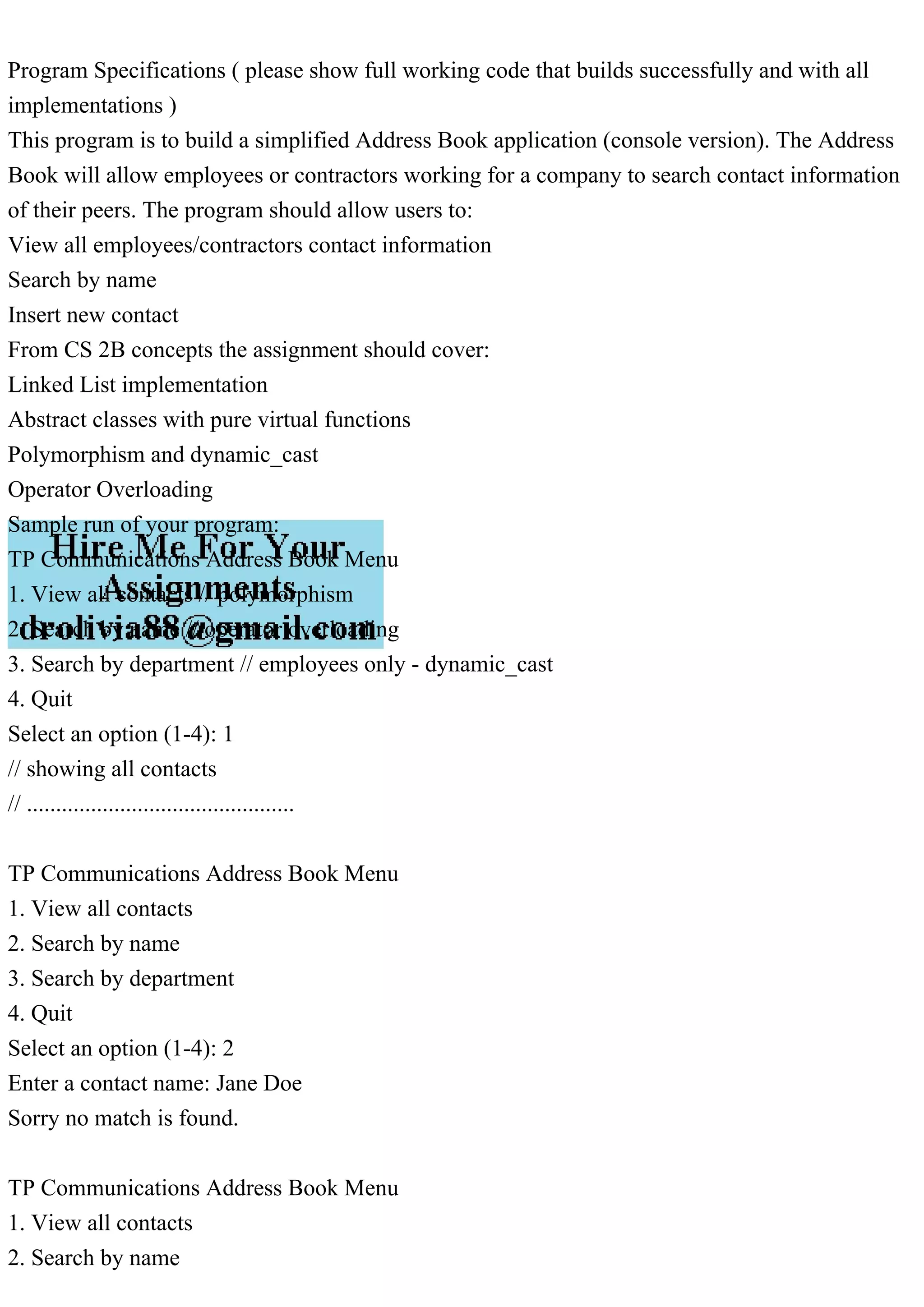 Program Specifications ( please show full working code that builds successfully and with all
implementations )
This program is to build a simplified Address Book application (console version). The Address
Book will allow employees or contractors working for a company to search contact information
of their peers. The program should allow users to:
View all employees/contractors contact information
Search by name
Insert new contact
From CS 2B concepts the assignment should cover:
Linked List implementation
Abstract classes with pure virtual functions
Polymorphism and dynamic_cast
Operator Overloading
Sample run of your program:
TP Communications Address Book Menu
1. View all contacts // polymorphism
2. Search by name // operator overloading
3. Search by department // employees only - dynamic_cast
4. Quit
Select an option (1-4): 1
// showing all contacts
// ..............................................
TP Communications Address Book Menu
1. View all contacts
2. Search by name
3. Search by department
4. Quit
Select an option (1-4): 2
Enter a contact name: Jane Doe
Sorry no match is found.
TP Communications Address Book Menu
1. View all contacts
2. Search by name
 