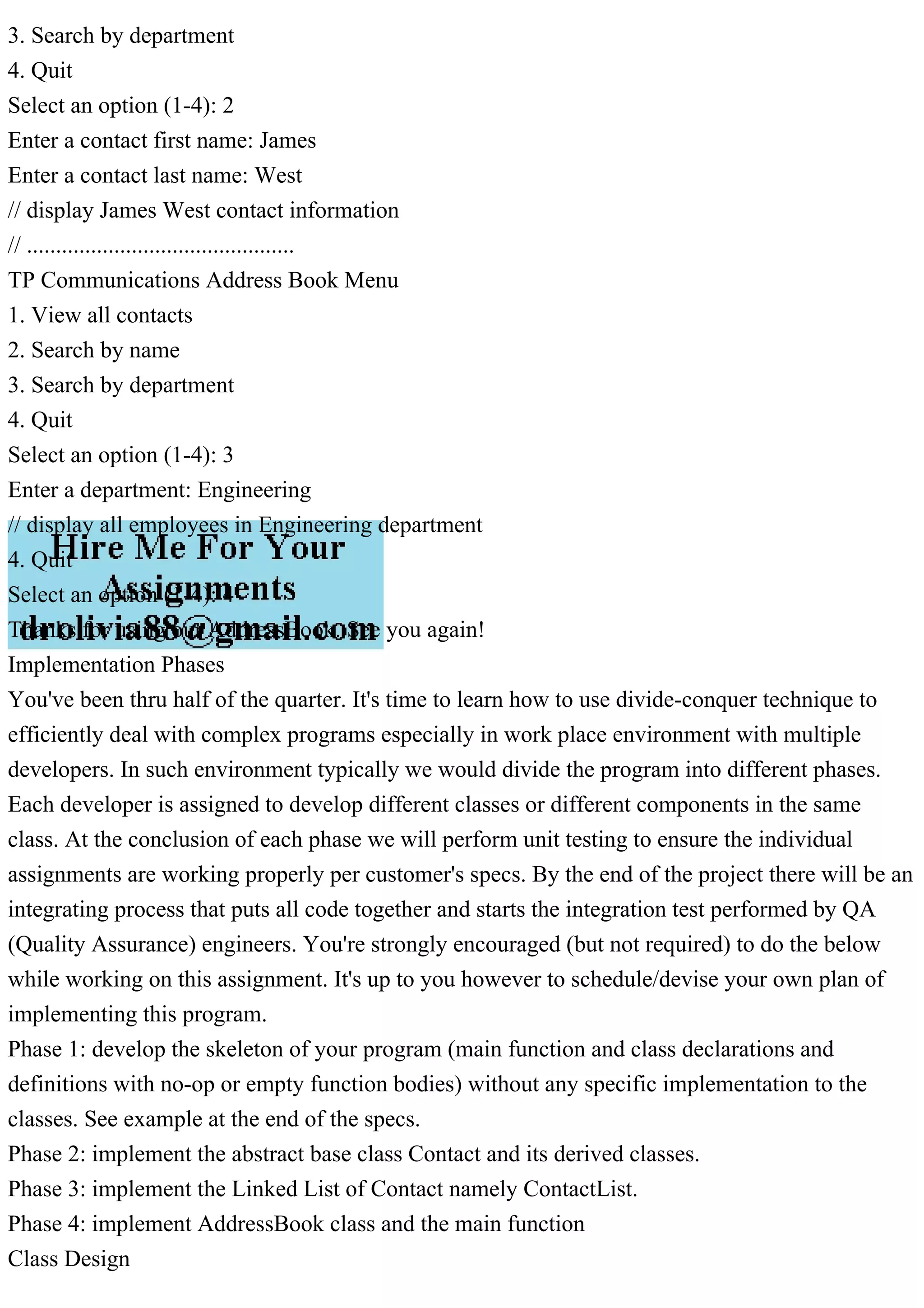 3. Search by department
4. Quit
Select an option (1-4): 2
Enter a contact first name: James
Enter a contact last name: West
// display James West contact information
// ..............................................
TP Communications Address Book Menu
1. View all contacts
2. Search by name
3. Search by department
4. Quit
Select an option (1-4): 3
Enter a department: Engineering
// display all employees in Engineering department
4. Quit
Select an option (1-4): 4
Thanks for using our AddressBook. See you again!
Implementation Phases
You've been thru half of the quarter. It's time to learn how to use divide-conquer technique to
efficiently deal with complex programs especially in work place environment with multiple
developers. In such environment typically we would divide the program into different phases.
Each developer is assigned to develop different classes or different components in the same
class. At the conclusion of each phase we will perform unit testing to ensure the individual
assignments are working properly per customer's specs. By the end of the project there will be an
integrating process that puts all code together and starts the integration test performed by QA
(Quality Assurance) engineers. You're strongly encouraged (but not required) to do the below
while working on this assignment. It's up to you however to schedule/devise your own plan of
implementing this program.
Phase 1: develop the skeleton of your program (main function and class declarations and
definitions with no-op or empty function bodies) without any specific implementation to the
classes. See example at the end of the specs.
Phase 2: implement the abstract base class Contact and its derived classes.
Phase 3: implement the Linked List of Contact namely ContactList.
Phase 4: implement AddressBook class and the main function
Class Design
 