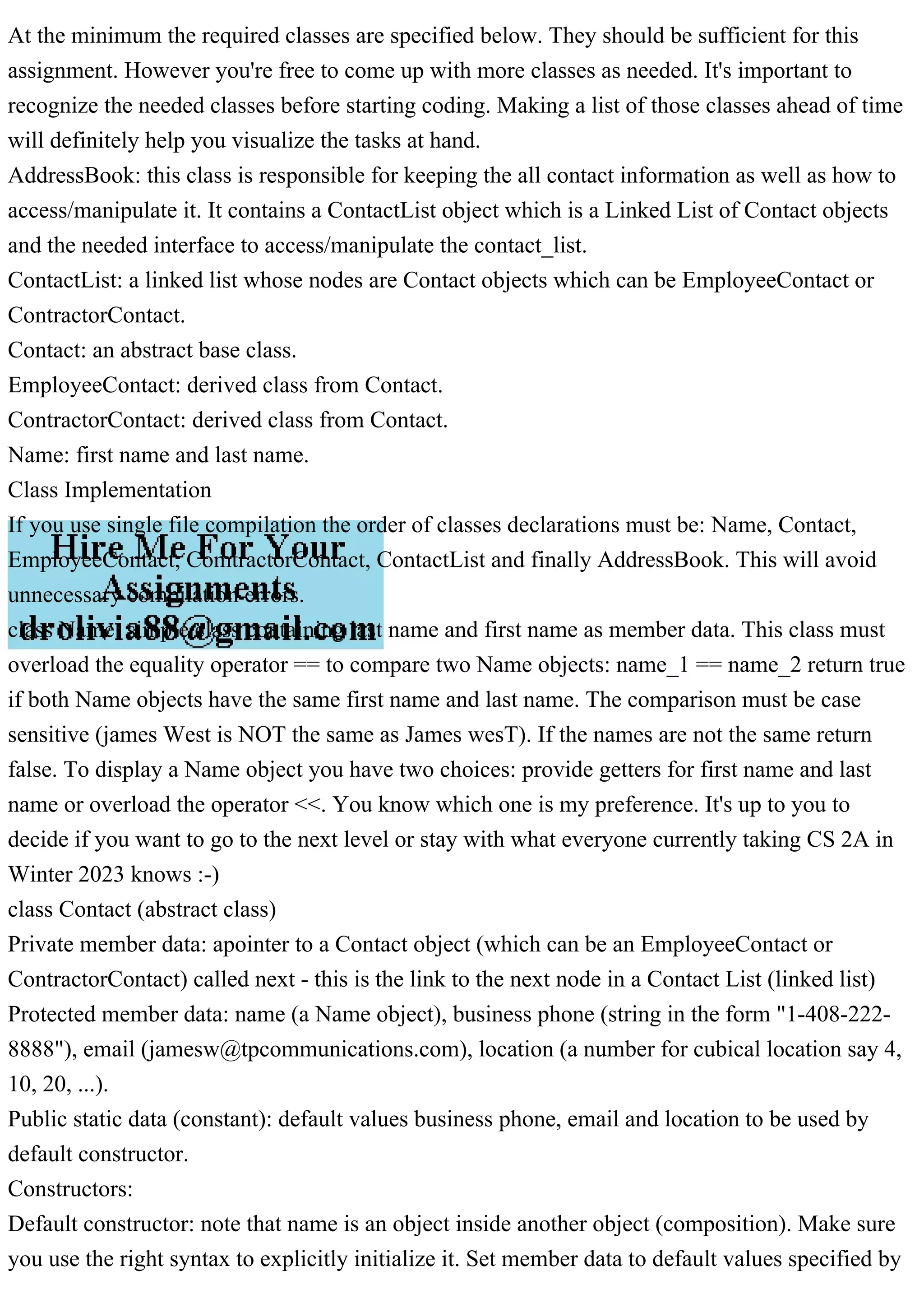 At the minimum the required classes are specified below. They should be sufficient for this
assignment. However you're free to come up with more classes as needed. It's important to
recognize the needed classes before starting coding. Making a list of those classes ahead of time
will definitely help you visualize the tasks at hand.
AddressBook: this class is responsible for keeping the all contact information as well as how to
access/manipulate it. It contains a ContactList object which is a Linked List of Contact objects
and the needed interface to access/manipulate the contact_list.
ContactList: a linked list whose nodes are Contact objects which can be EmployeeContact or
ContractorContact.
Contact: an abstract base class.
EmployeeContact: derived class from Contact.
ContractorContact: derived class from Contact.
Name: first name and last name.
Class Implementation
If you use single file compilation the order of classes declarations must be: Name, Contact,
EmployeeContact, ComtractorContact, ContactList and finally AddressBook. This will avoid
unnecessary compilation errors.
class Name: simple class containing last name and first name as member data. This class must
overload the equality operator == to compare two Name objects: name_1 == name_2 return true
if both Name objects have the same first name and last name. The comparison must be case
sensitive (james West is NOT the same as James wesT). If the names are not the same return
false. To display a Name object you have two choices: provide getters for first name and last
name or overload the operator <<. You know which one is my preference. It's up to you to
decide if you want to go to the next level or stay with what everyone currently taking CS 2A in
Winter 2023 knows :-)
class Contact (abstract class)
Private member data: apointer to a Contact object (which can be an EmployeeContact or
ContractorContact) called next - this is the link to the next node in a Contact List (linked list)
Protected member data: name (a Name object), business phone (string in the form "1-408-222-
8888"), email (jamesw@tpcommunications.com), location (a number for cubical location say 4,
10, 20, ...).
Public static data (constant): default values business phone, email and location to be used by
default constructor.
Constructors:
Default constructor: note that name is an object inside another object (composition). Make sure
you use the right syntax to explicitly initialize it. Set member data to default values specified by
 