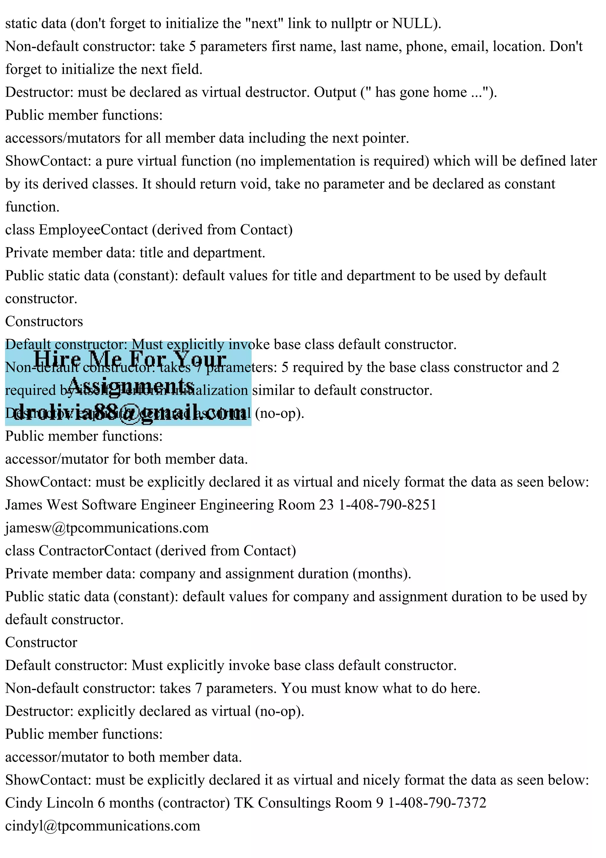 static data (don't forget to initialize the "next" link to nullptr or NULL).
Non-default constructor: take 5 parameters first name, last name, phone, email, location. Don't
forget to initialize the next field.
Destructor: must be declared as virtual destructor. Output (" has gone home ...").
Public member functions:
accessors/mutators for all member data including the next pointer.
ShowContact: a pure virtual function (no implementation is required) which will be defined later
by its derived classes. It should return void, take no parameter and be declared as constant
function.
class EmployeeContact (derived from Contact)
Private member data: title and department.
Public static data (constant): default values for title and department to be used by default
constructor.
Constructors
Default constructor: Must explicitly invoke base class default constructor.
Non-default constructor: takes 7 parameters: 5 required by the base class constructor and 2
required by itself. Perform initialization similar to default constructor.
Destructor: explicitly declared as virtual (no-op).
Public member functions:
accessor/mutator for both member data.
ShowContact: must be explicitly declared it as virtual and nicely format the data as seen below:
James West Software Engineer Engineering Room 23 1-408-790-8251
jamesw@tpcommunications.com
class ContractorContact (derived from Contact)
Private member data: company and assignment duration (months).
Public static data (constant): default values for company and assignment duration to be used by
default constructor.
Constructor
Default constructor: Must explicitly invoke base class default constructor.
Non-default constructor: takes 7 parameters. You must know what to do here.
Destructor: explicitly declared as virtual (no-op).
Public member functions:
accessor/mutator to both member data.
ShowContact: must be explicitly declared it as virtual and nicely format the data as seen below:
Cindy Lincoln 6 months (contractor) TK Consultings Room 9 1-408-790-7372
cindyl@tpcommunications.com
 