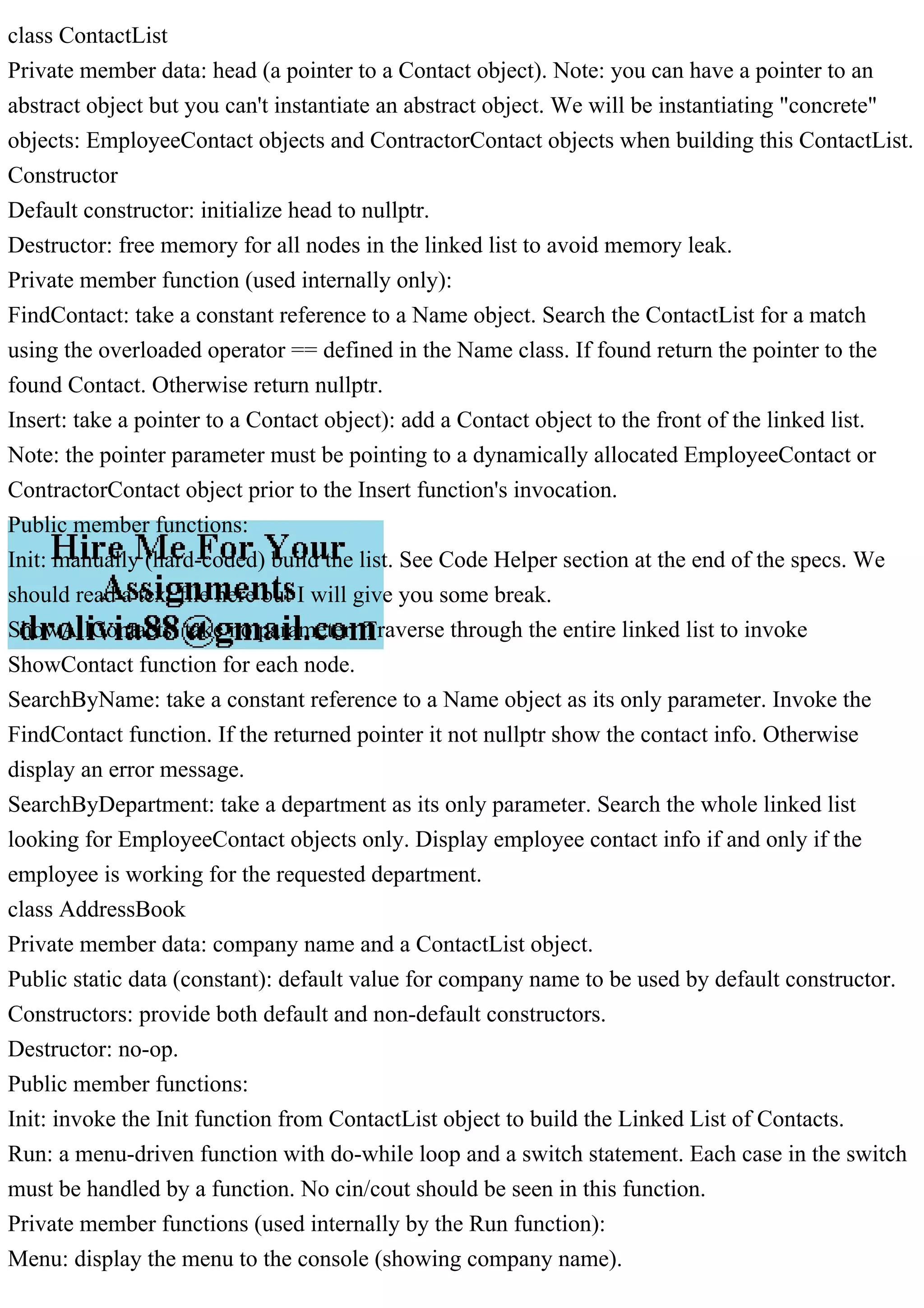 class ContactList
Private member data: head (a pointer to a Contact object). Note: you can have a pointer to an
abstract object but you can't instantiate an abstract object. We will be instantiating "concrete"
objects: EmployeeContact objects and ContractorContact objects when building this ContactList.
Constructor
Default constructor: initialize head to nullptr.
Destructor: free memory for all nodes in the linked list to avoid memory leak.
Private member function (used internally only):
FindContact: take a constant reference to a Name object. Search the ContactList for a match
using the overloaded operator == defined in the Name class. If found return the pointer to the
found Contact. Otherwise return nullptr.
Insert: take a pointer to a Contact object): add a Contact object to the front of the linked list.
Note: the pointer parameter must be pointing to a dynamically allocated EmployeeContact or
ContractorContact object prior to the Insert function's invocation.
Public member functions:
Init: manually (hard-coded) build the list. See Code Helper section at the end of the specs. We
should read a text file here but I will give you some break.
ShowAllContacts: take no parameter. Traverse through the entire linked list to invoke
ShowContact function for each node.
SearchByName: take a constant reference to a Name object as its only parameter. Invoke the
FindContact function. If the returned pointer it not nullptr show the contact info. Otherwise
display an error message.
SearchByDepartment: take a department as its only parameter. Search the whole linked list
looking for EmployeeContact objects only. Display employee contact info if and only if the
employee is working for the requested department.
class AddressBook
Private member data: company name and a ContactList object.
Public static data (constant): default value for company name to be used by default constructor.
Constructors: provide both default and non-default constructors.
Destructor: no-op.
Public member functions:
Init: invoke the Init function from ContactList object to build the Linked List of Contacts.
Run: a menu-driven function with do-while loop and a switch statement. Each case in the switch
must be handled by a function. No cin/cout should be seen in this function.
Private member functions (used internally by the Run function):
Menu: display the menu to the console (showing company name).
 