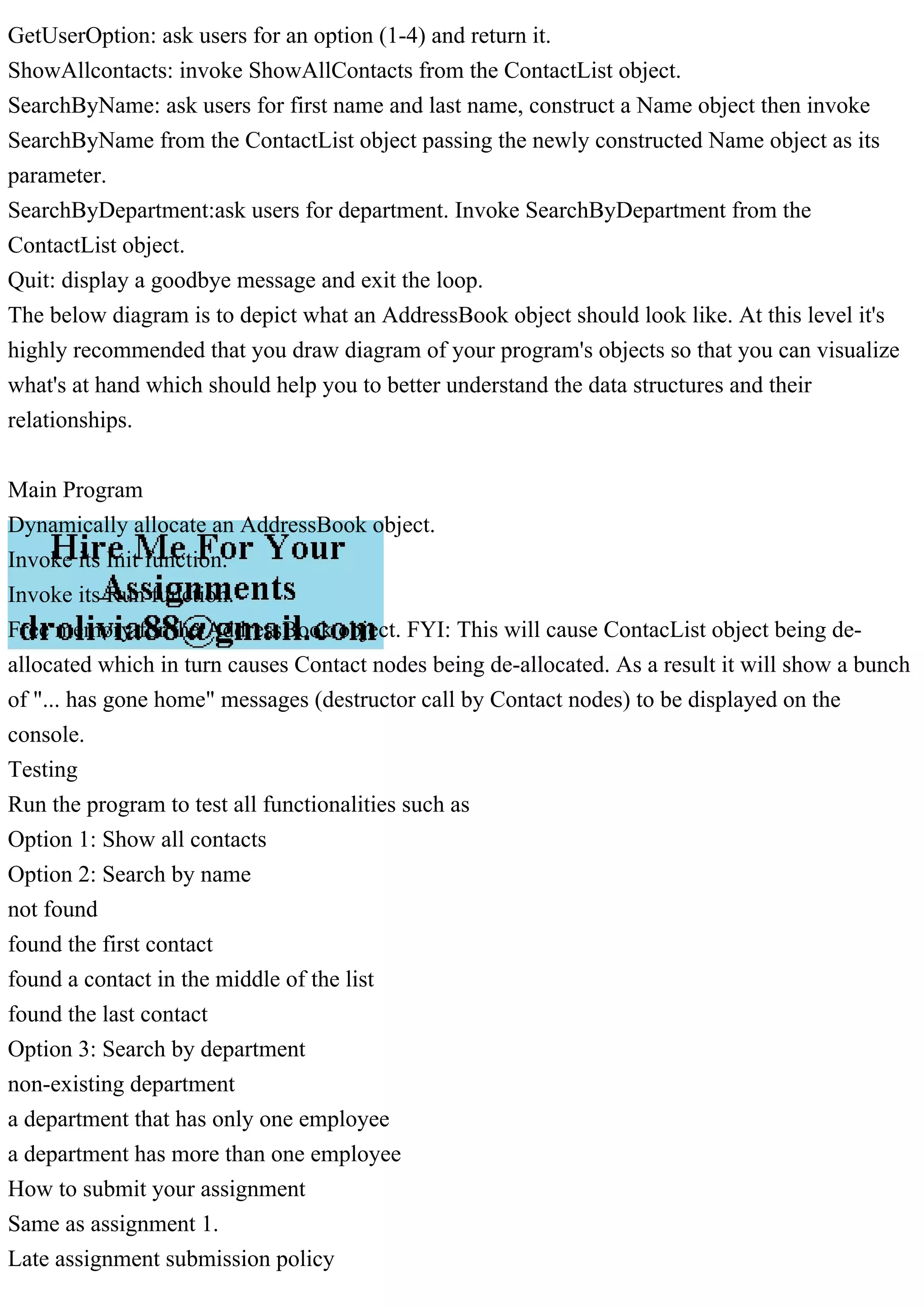 GetUserOption: ask users for an option (1-4) and return it.
ShowAllcontacts: invoke ShowAllContacts from the ContactList object.
SearchByName: ask users for first name and last name, construct a Name object then invoke
SearchByName from the ContactList object passing the newly constructed Name object as its
parameter.
SearchByDepartment:ask users for department. Invoke SearchByDepartment from the
ContactList object.
Quit: display a goodbye message and exit the loop.
The below diagram is to depict what an AddressBook object should look like. At this level it's
highly recommended that you draw diagram of your program's objects so that you can visualize
what's at hand which should help you to better understand the data structures and their
relationships.
Main Program
Dynamically allocate an AddressBook object.
Invoke its Init function.
Invoke its Run function.
Free memory for the AddressBook object. FYI: This will cause ContacList object being de-
allocated which in turn causes Contact nodes being de-allocated. As a result it will show a bunch
of "... has gone home" messages (destructor call by Contact nodes) to be displayed on the
console.
Testing
Run the program to test all functionalities such as
Option 1: Show all contacts
Option 2: Search by name
not found
found the first contact
found a contact in the middle of the list
found the last contact
Option 3: Search by department
non-existing department
a department that has only one employee
a department has more than one employee
How to submit your assignment
Same as assignment 1.
Late assignment submission policy
 