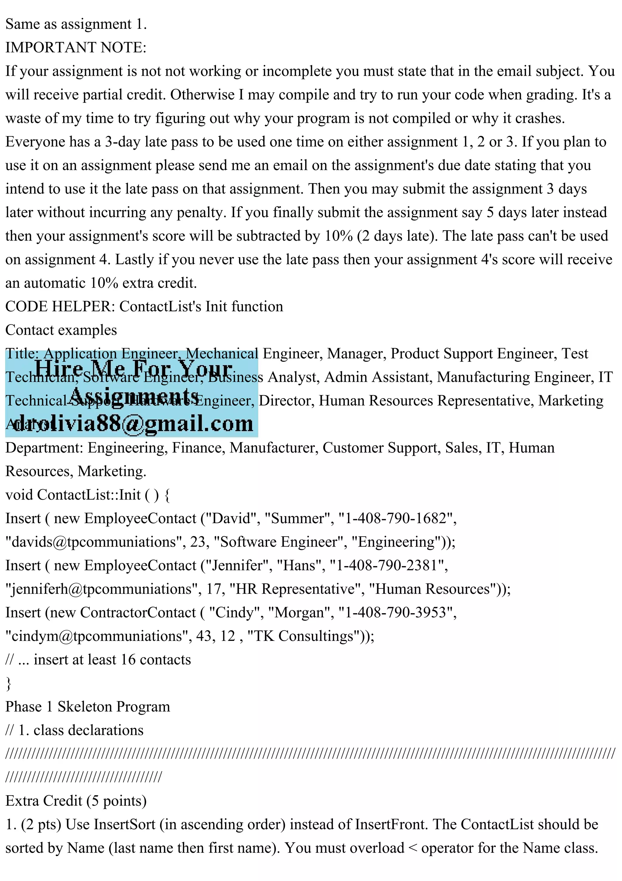 Same as assignment 1.
IMPORTANT NOTE:
If your assignment is not not working or incomplete you must state that in the email subject. You
will receive partial credit. Otherwise I may compile and try to run your code when grading. It's a
waste of my time to try figuring out why your program is not compiled or why it crashes.
Everyone has a 3-day late pass to be used one time on either assignment 1, 2 or 3. If you plan to
use it on an assignment please send me an email on the assignment's due date stating that you
intend to use it the late pass on that assignment. Then you may submit the assignment 3 days
later without incurring any penalty. If you finally submit the assignment say 5 days later instead
then your assignment's score will be subtracted by 10% (2 days late). The late pass can't be used
on assignment 4. Lastly if you never use the late pass then your assignment 4's score will receive
an automatic 10% extra credit.
CODE HELPER: ContactList's Init function
Contact examples
Title: Application Engineer, Mechanical Engineer, Manager, Product Support Engineer, Test
Technician, Software Engineer, Business Analyst, Admin Assistant, Manufacturing Engineer, IT
Technical Support, Hardware Engineer, Director, Human Resources Representative, Marketing
Analyst.
Department: Engineering, Finance, Manufacturer, Customer Support, Sales, IT, Human
Resources, Marketing.
void ContactList::Init ( ) {
Insert ( new EmployeeContact ("David", "Summer", "1-408-790-1682",
"davids@tpcommuniations", 23, "Software Engineer", "Engineering"));
Insert ( new EmployeeContact ("Jennifer", "Hans", "1-408-790-2381",
"jenniferh@tpcommuniations", 17, "HR Representative", "Human Resources"));
Insert (new ContractorContact ( "Cindy", "Morgan", "1-408-790-3953",
"cindym@tpcommuniations", 43, 12 , "TK Consultings"));
// ... insert at least 16 contacts
}
Phase 1 Skeleton Program
// 1. class declarations
////////////////////////////////////////////////////////////////////////////////////////////////////////////////////////////////////////////
////////////////////////////////////
Extra Credit (5 points)
1. (2 pts) Use InsertSort (in ascending order) instead of InsertFront. The ContactList should be
sorted by Name (last name then first name). You must overload < operator for the Name class.
 
