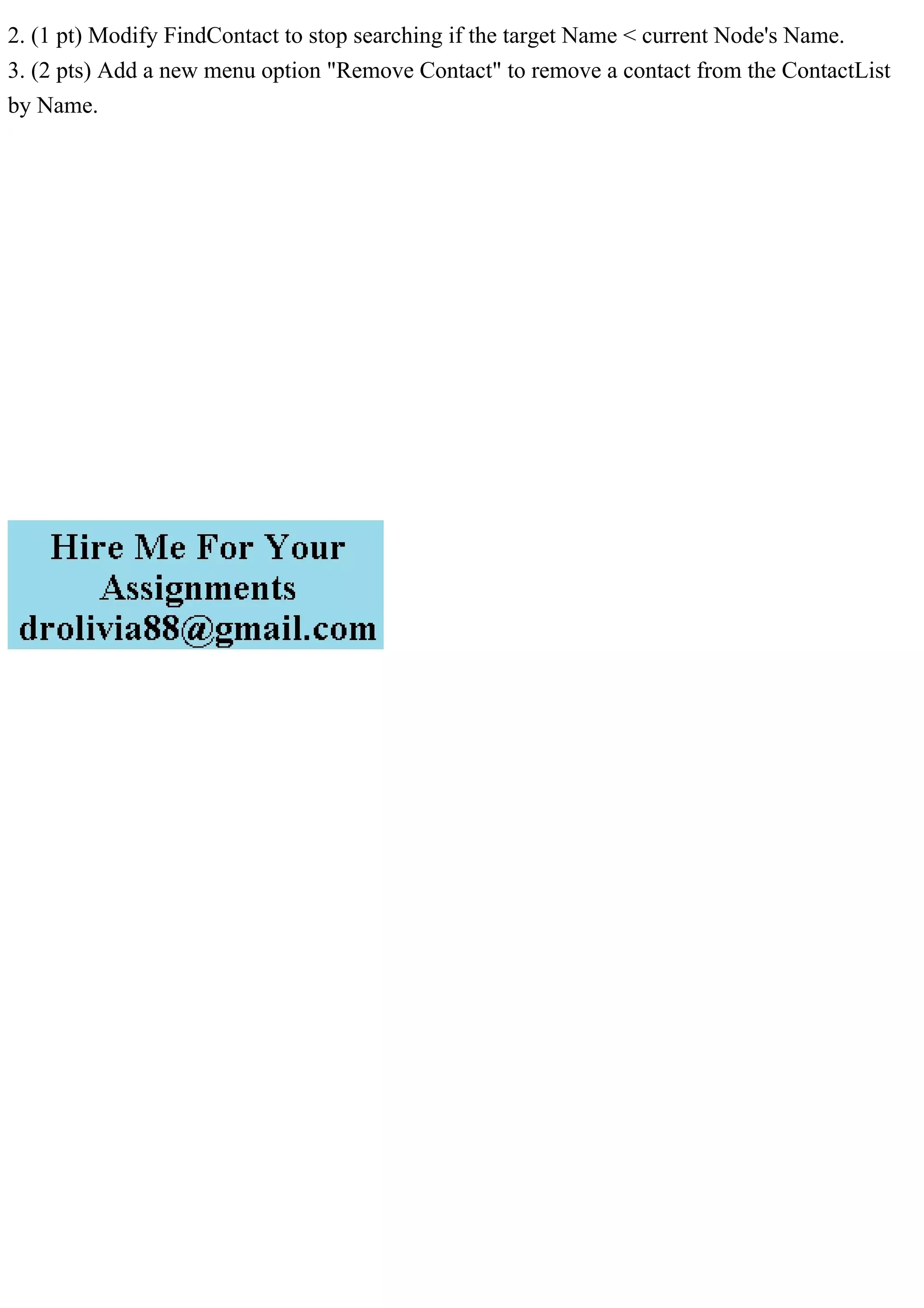 2. (1 pt) Modify FindContact to stop searching if the target Name < current Node's Name.
3. (2 pts) Add a new menu option "Remove Contact" to remove a contact from the ContactList
by Name.
 