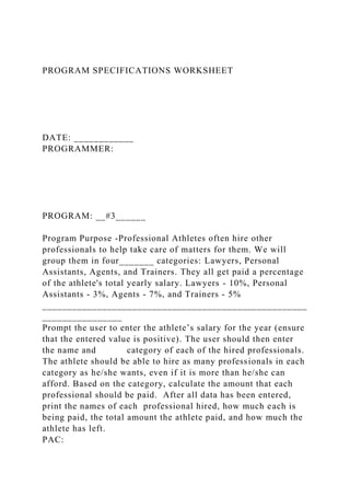 PROGRAM SPECIFICATIONS WORKSHEET
DATE: ____________
PROGRAMMER:
PROGRAM: __#3______
Program Purpose -Professional Athletes often hire other
professionals to help take care of matters for them. We will
group them in four_______ categories: Lawyers, Personal
Assistants, Agents, and Trainers. They all get paid a percentage
of the athlete's total yearly salary. Lawyers - 10%, Personal
Assistants - 3%, Agents - 7%, and Trainers - 5%
_____________________________________________________
________________
Prompt the user to enter the athlete’s salary for the year (ensure
that the entered value is positive). The user should then enter
the name and category of each of the hired professionals.
The athlete should be able to hire as many professionals in each
category as he/she wants, even if it is more than he/she can
afford. Based on the category, calculate the amount that each
professional should be paid. After all data has been entered,
print the names of each professional hired, how much each is
being paid, the total amount the athlete paid, and how much the
athlete has left.
PAC:
 
