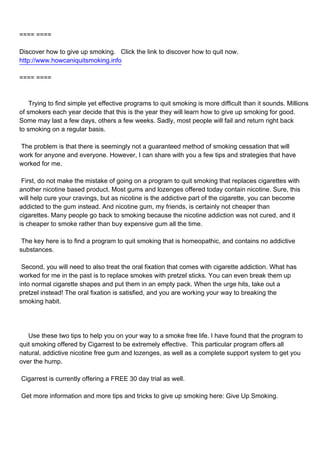 ==== ====

Discover how to give up smoking. Click the link to discover how to quit now.
http://www.howcaniquitsmoking.info

==== ====



Trying to find simple yet effective programs to quit smoking is more difficult than it sounds. Millions
of smokers each year decide that this is the year they will learn how to give up smoking for good.
Some may last a few days, others a few weeks. Sadly, most people will fail and return right back
to smoking on a regular basis.

The problem is that there is seemingly not a guaranteed method of smoking cessation that will
work for anyone and everyone. However, I can share with you a few tips and strategies that have
worked for me.

First, do not make the mistake of going on a program to quit smoking that replaces cigarettes with
another nicotine based product. Most gums and lozenges offered today contain nicotine. Sure, this
will help cure your cravings, but as nicotine is the addictive part of the cigarette, you can become
addicted to the gum instead. And nicotine gum, my friends, is certainly not cheaper than
cigarettes. Many people go back to smoking because the nicotine addiction was not cured, and it
is cheaper to smoke rather than buy expensive gum all the time.

The key here is to find a program to quit smoking that is homeopathic, and contains no addictive
substances.

Second, you will need to also treat the oral fixation that comes with cigarette addiction. What has
worked for me in the past is to replace smokes with pretzel sticks. You can even break them up
into normal cigarette shapes and put them in an empty pack. When the urge hits, take out a
pretzel instead! The oral fixation is satisfied, and you are working your way to breaking the
smoking habit.




Use these two tips to help you on your way to a smoke free life. I have found that the program to
quit smoking offered by Cigarrest to be extremely effective. This particular program offers all
natural, addictive nicotine free gum and lozenges, as well as a complete support system to get you
over the hump.

Cigarrest is currently offering a FREE 30 day trial as well.

Get more information and more tips and tricks to give up smoking here: Give Up Smoking.
 