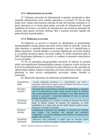 4.7.1. Infrastructura ca serviciu
       57. Utilizarea serviciilor de infrastructură va permite ministerelor şi altor
autorităţi administrative să-şi extindă capacitatea şi resursele TI într-un timp
foarte scurt. Atunci cînd resursele solicitate nu mai sînt necesare, instituţia se va
putea deconecta şi va înceta plata pentru serviciile de infrastructură. Această
modalitate de livrare a serviciilor de infrastructură este bazată pe principiul de
achitare doar pentru serviciile utilizate, fără a necesita investiţii capitale din
partea fiecărei instituţii publice.

       4.7.2. Platforma ca serviciu
        58. Platforma ca serviciu se bazează pe identificarea şi generalizarea
funcţionalităţilor comune pentru mai multe servicii finale de software livrate de
către ministere şi autorităţi administrative centrale, cum ar fi autentificarea şi
plăţile electronice. Această abordare va accelera digitalizarea serviciilor publice
şi va permite prestarea tuturor serviciilor publice în formă electronică pînă în
2020. Reutilizarea platformei ca serviciu va conduce la economii semnificative
în sectorul public.
        59. Se vor raţionaliza funcţionalităţile sistemelor TI utilizate în sectorul
public prin identificarea funcţionalităţilor comune şi generice şi prin oferirea lor
la nivel de platformă pentru a fi reutilizate de către ministere şi alte autorităţi ale
administraţiei publice centrale în prestarea serviciilor electronice finale. Această
platformă va oferi servicii configurabile, universale, simple, flexibile şi
extensibile.
        60. Beneficiile importante ale arhitecturii de platformă includ:
  Disponibilitate        Această arhitectură contribuie la o disponibilitate mai înaltă a
  înaltă                serviciului, astfel încît în cazul în care un furnizor de servicii va eşua,
                        ceilalţi vor putea continua să funcţioneze.
  Eficienţă a            În primul rînd, se economisesc costurile de implementare şi integrare
  costurilor            care ar fi trebuit făcute în lipsa acestui serviciu comun. În al doilea
                        rînd, această arhitectură permite conectarea la mai mulţi furnizori de
                        servicii şi generează o concurenţă sănătoasă în ceea ce priveşte
                        calitatea serviciilor şi preţurile.
  Flexibilitate         Se oferă posibilitatea de a include o varietate de furnizori de servicii
  funcţională           finale în diferite scenarii de utilizare. De asemenea, se oferă
                        posibilitatea de a folosi unul sau mai mulţi furnizori pentru aceeaşi
                        tranzacţie, în funcţie de necesităţi.
  Întreţinere           Componentele arhitecturii sînt decuplate şi comunică prin interfeţe
  eficientă             bine definite. Toţi furnizorii sînt conectaţi prin parametri
                        configurabili, care permit adăugarea noilor furnizori sau dezactivarea
                        rapidă a celor existenţi.
  Neutralitate          Arhitectura oferă posibilităţi şi condiţii egale de conectare pentru
  tehnologică           furnizorii de servicii şi de alegere a furnizorilor pentru cetăţeni.

       Tabelul 1. Beneficiile arhitecturii platformei ca serviciu



                                                                                                      11
 