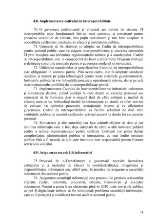 4.8. Implementarea cadrului de interoperabilitate

        70. O guvernare performantă şi eficientă are nevoie de sisteme TI
interoperabile, care funcţionează într-un mod continuu şi consistent pentru
prestarea serviciilor de calitate, mai puţin costisitoare şi mai bine adaptate la
necesităţile cetăţenilor, mediului de afaceri şi instituţiilor publice.
        71. Urmează să fie elaborat şi adoptat un Cadru de interoperabilitate
pentru sectorul public, care va asigura interoperabilitatea şi coerenţa sistemelor
TI prin însuşirea sau revizuirea regulamentelor tehnice şi a standardelor. Cadrul
de interoperabilitate este o componentă de bază a prezentului Program strategic
şi defineşte condiţiile esenţiale pentru o guvernare modernă şi inovatoare.
        72. Utilizarea standardelor şi specificaţiilor Cadrului de interoperabilitate
este obligatorie în sectorul public. Prin acest cadru, vor fi adoptate standarde
deschise şi mature pe piaţa tehnologică pentru toate sistemele guvernamentale.
Instituţiile publice îşi vor îmbunătăţi procesele operaţionale interne, dar şi pe cele
interinstituţionale, profitînd de o interoperabilitate sporită.
        73. Implementarea Cadrului de interoperabilitate va îmbunătăţi colectarea
şi consistenţa datelor, creînd condiţii în care datele cu caracter personal sau
comercial să fie furnizate doar o singură dată de către cetăţeni şi mediul de
afaceri, ceea ce va îmbunătăţi modul de interacţiune cu statul, va oferi servicii
de calitate, va optimiza procesele operaţionale interne şi va eficientiza
guvernarea. Cadrul de interoperabilitate va facilita schimbul de date între
instituţiile publice cu acordul cetăţenilor privind accesul la datele lor cu caracter
personal.
        74. Ministerele şi alte autorităţi vor face schimb eficient de date şi vor
reutiliza informaţia care a fost deja colectată de către o altă instituţie publică
pentru a reduce inconvenienţele pentru cetăţeni. Cetăţenii vor putea depăşi
complexitatea administraţiei publice şi interacţiona cu mai multe instituţii
publice fără a fi nevoiţi să ştie care instituţie este responsabilă pentru livrarea
serviciului solicitat.

      4.9. Asigurarea securităţii informaţiei

       75. Procesul de e-Transformare a guvernării necesită încrederea
cetăţenilor şi a mediului de afaceri în confidenţialitatea, integritatea şi
disponibilitatea informaţiei sau, altfel spus, în practica de asigurare a securităţii
informaţiei din sectorul public.
       76. Asigurarea securităţii informaţiei este procesul de gestiune a riscurilor
aferente creării, colectării, procesării, stocării, transmiterii şi accesării
informaţiei. Pentru a putea livra electronic pînă în 2020 toate serviciile publice
ce pot fi digitalizate trebuie să fie soluţionată problema securităţii informaţiei,
care va fi partajată şi reutilizată tot mai mult în sectorul public.



                                                                                   14
 