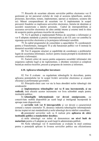 77. Riscurile de securitate aferente serviciilor publice electronice vor fi
gestionate pe tot parcursul ciclului de viaţă al acestora (planificare, analiză,
proiectare, dezvoltare, testare, implementare, operare şi menţinere, scoatere din
uz). Măsuri corespunzătoare de securitate vor fi implementate în scopul
prevenirii fraudelor cu implicarea serviciilor electronice, furtului de identitate şi
accesării neautorizate a datelor personale. Cadrul de interoperabilitate şi
accesarea serviciilor electronice de către entităţi interne şi externe intră în sfera
de acoperire pentru gestiunea riscurilor de securitate.
       78. Va fi aprobată şi implementată Politica de securitate a informaţiei şi
vor fi adoptate standarde şi practici internaţionale şi ale UE care vor contribui la
siguranţa serviciilor electronice şi la protejarea informaţiei sensibile.
       79. În cadrul programelor de consolidare a capacităţilor TI, coordonatorii
pentru e-Transformare, managerii TI şi alţi funcţionari publici vor fi instruiţi în
domeniul securităţii informaţiei.
       80. Vor fi asigurate structuri şi capabilităţi de coordonare a problemelor
legate de securitatea informaţiei, inclusiv pentru reacţia promptă la incidentele de
securitate a informaţiei.
       81. Factorii critici de succes pentru asigurarea securităţii informaţiei sînt
asigurarea cadrului legal şi de reglementare, o abordare sistemică şi complexă
bazată pe analiza riscurilor, precum şi programe de instruire şi informare.

      4.10. Aplicarea tehnologiilor inovatoare

        82. Vor fi evaluate cu regularitate tehnologiile în dezvoltare, pentru
aplicarea potenţialului lor în scopul livrării serviciilor electronice şi creşterii
eficienţei şi performanţei guvernării.
        83. Principiile-cheie care vor sta la baza abordării noilor tehnologii sînt
următoarele:
        a) implementarea tehnologiilor noi va fi una incrementală, şi nu
radicală, însă efectele acestor incremente vor livra schimbări ample pentru
instituţiile publice;
        b) tehnologiile informaţionale vor deveni omniprezente, cu
conectivitate mobilă disponibilă pe scară largă şi inteligenţă încorporată în
aproape toate dispozitivele;
        c) serviciile web vor fi interoperabile şi vor deveni o caracteristică
comună a tuturor sistemelor TI, deoarece industria tehnologiilor informaţionale
devine treptat tot mai standardizată şi noile tehnologii devin mărfuri comoditare;
        d) potenţialul serviciilor web va fi realizat prin aplicarea de către
instituţiile publice a standardelor deschise;
        e) noile tehnologii vor trebui să demonstreze un nivel înalt de
maturitate pentru a fi adoptate pe scară largă în administraţia publică.
        84. Noile tehnologii vor fi monitorizate şi evaluate în mod continuu
pentru o potenţială aplicare în livrarea serviciilor publice sau eficientizarea


                                                                                  15
 