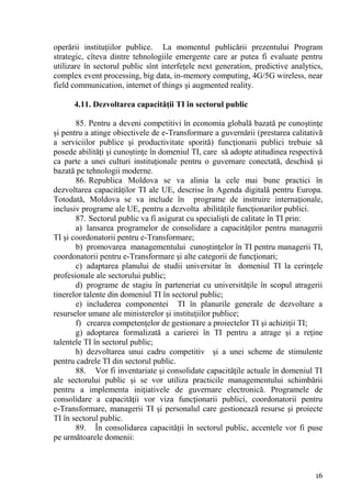 operării instituţiilor publice. La momentul publicării prezentului Program
strategic, cîteva dintre tehnologiile emergente care ar putea fi evaluate pentru
utilizare în sectorul public sînt interfeţele next generation, predictive analytics,
complex event processing, big data, in-memory computing, 4G/5G wireless, near
field communication, internet of things şi augmented reality.

      4.11. Dezvoltarea capacităţii TI în sectorul public

       85. Pentru a deveni competitivi în economia globală bazată pe cunoştinţe
şi pentru a atinge obiectivele de e-Transformare a guvernării (prestarea calitativă
a serviciilor publice şi productivitate sporită) funcţionarii publici trebuie să
posede abilităţi şi cunoştinţe în domeniul TI, care să adopte atitudinea respectivă
ca parte a unei culturi instituţionale pentru o guvernare conectată, deschisă şi
bazată pe tehnologii moderne.
       86. Republica Moldova se va alinia la cele mai bune practici în
dezvoltarea capacităţilor TI ale UE, descrise în Agenda digitală pentru Europa.
Totodată, Moldova se va include în programe de instruire internaţionale,
inclusiv programe ale UE, pentru a dezvolta abilităţile funcţionarilor publici.
       87. Sectorul public va fi asigurat cu specialişti de calitate în TI prin:
       a) lansarea programelor de consolidare a capacităţilor pentru managerii
TI şi coordonatorii pentru e-Transformare;
       b) promovarea managementului cunoştinţelor în TI pentru managerii TI,
coordonatorii pentru e-Transformare şi alte categorii de funcţionari;
       c) adaptarea planului de studii universitar în domeniul TI la cerinţele
profesionale ale sectorului public;
       d) programe de stagiu în parteneriat cu universităţile în scopul atragerii
tinerelor talente din domeniul TI în sectorul public;
       e) includerea componentei TI în planurile generale de dezvoltare a
resurselor umane ale ministerelor şi instituţiilor publice;
       f) crearea competenţelor de gestionare a proiectelor TI şi achiziţii TI;
       g) adoptarea formalizată a carierei în TI pentru a atrage şi a reţine
talentele TI în sectorul public;
       h) dezvoltarea unui cadru competitiv şi a unei scheme de stimulente
pentru cadrele TI din sectorul public.
       88. Vor fi inventariate şi consolidate capacităţile actuale în domeniul TI
ale sectorului public şi se vor utiliza practicile managementului schimbării
pentru a implementa iniţiativele de guvernare electronică. Programele de
consolidare a capacităţii vor viza funcţionarii publici, coordonatorii pentru
e-Transformare, managerii TI şi personalul care gestionează resurse şi proiecte
TI în sectorul public.
       89. În consolidarea capacităţii în sectorul public, accentele vor fi puse
pe următoarele domenii:



                                                                                 16
 
