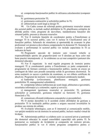a) competenţa funcţionarilor publici în utilizarea calculatorului (computer
literacy);
        b) gestionarea proiectelor TI;
        c) gestionarea contractelor şi achiziţiilor publice în TI;
        d) arhitectură pe scară largă şi design TI.
        90. Un Cadru comun de referinţă pentru gestionarea resurselor umane
din sectorul public va include auditul abilităţilor în TI, planificarea cerinţelor de
abilităţi pentru viitor, programe de dezvoltare, standardizarea funcţiilor din
sistemul public, precum şi alocarea resurselor.
        91. Vor fi instituite funcţiile de coordonator pentru e-Transformare şi
manager TI în sectorul public, care vor fi incluse în Clasificatorul unic al
funcţiilor publice. Schemele de stimulente şi oportunităţi de avansare în plan
profesional vor promova dezvoltarea competenţelor în domeniul TI. Sistemele de
evaluare a performanţei în sectorul public vor include capacitatea în TI ca
indicator de bază.
        92. Programele speciale de instruire care vizează rolurile şi
responsabilităţile sporite ale grupurilor-ţintă vor fi derulate pe baza celor mai
bune practici internaţionale şi în colaborare cu cei mai competitivi parteneri din
domeniul educaţiei.
        93. Vor fi organizate în mod regulat programe de instruire pentru
managerii TI şi coordonatorii pentru e-Transformare ca parte componentă a
programelor de formare continuă a funcţionarilor publici, menite să creeze un
contingent de lideri care posedă cunoştinţe solide în guvernarea electronică. În
urma susţinerii cu succes a probelor de examinare, se vor elibera certificate de
absolvire. Programul de instruire va include minimum următoarele module:
        a) leadership (e-Guvernarea, planificarea strategică, gestiunea
portofoliilor TI, managementul schimbării);
        b) competenţe tehnice (arhitectura pe scară largă, arhitectura e-guvernării,
securitatea informaţiei şi a sistemelor, suport şi servicii);
        c) management (gestiunea resurselor şi proiectelor TI, gestiunea
achiziţiilor şi contractelor, gestiunea relaţiilor cu furnizorii TI, gestiunea
financiară a TI);
        d) comunicare eficientă (elaborarea conceptelor şi prezentărilor).
        94. O atenţie deosebită va fi acordată creării abilităţilor de gestiune a
proiectelor TI în instituţiile publice pentru a asigura succesul investiţiilor în
produse sau sisteme de calitate.
        95. Evoluţiile tehnologice, cum ar fi internetul şi comunicaţiile mobile,
vor sprijini modelele noi de instruire în sectorul public, inclusiv mediul virtual de
învăţare.
        96. Administraţia publică va colabora activ cu sectorul privat şi partenerii
din domeniul educaţiei în scopul consolidării capacităţii sale pentru TI. În
parteneriat cu instituţiile de învăţămînt şi companiile de instruire private,
funcţionarilor publici le vor fi oferite programe competitive pentru e-


                                                                                  17
 