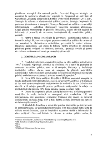 planificare strategică din sectorul public. Prezentul Program strategic va
contribui la realizarea obiectivelor stipulate în Programul de activitate al
Guvernului „Integrare Europeană: Libertate, Democraţie, Bunăstare” 2011-2014,
Strategia de reformă a administraţiei publice centrale, Strategia Naţională de
prevenire şi combatere a corupţiei, Strategia Naţională de edificare a societăţii
informaţionale  „Moldova Electronică”, Concepţia guvernării electronice,
Legea privind transparenţa în procesul decizional, Legea privind accesul la
informaţie şi planurile de dezvoltare instituţională ale autorităţilor publice
centrale.
       6. Pentru a realiza obiectivele de guvernare, administraţia publică va
investi în soluţii TI, care vor asigura prestarea serviciilor publice de calitate şi
vor contribui la eficientizarea activităţilor guvernării la costuri minime.
Resursele economisite vor putea fi folosite pentru investiţii în domeniile
prioritare pentru cetăţeni, ca sănătatea, educaţia, protecţia socială şi pentru
dezvoltarea unei economii bazate pe cunoştinţe şi inovaţii.

          2. DEFINIREA PROBLEMELOR

        7. Nivelul de solicitare a serviciilor publice de către cetăţeni este de circa
      3
70%. Cetăţenii Republicii Moldova se confruntă cu o serie de probleme în
accesarea serviciilor publice, cum ar fi corupţia, birocraţia şi ineficienţa
instituţiilor publice, durata mare de aşteptare la ghişeele autorităţilor
administraţiei publice centrale, comunicarea insuficientă şi informaţii incomplete
privind modalitatea de accesare şi prestare a serviciilor publice.4
        8. Circa 90% dintre cetăţenii Republicii Moldova consideră corupţia ca
fiind o problemă pentru Republica Moldova, iar circa 50% dintre ei ar fi înclinaţi
să dea mită pentru soluţionarea unei probleme în instituţiile de stat. Mituirea s-a
dovedit a fi soluţia generală pentru problemele cetăţeanului în relaţia cu
instituţiile de stat în peste 80% dintre cazurile în care s-a oferit mită.5
        9. Durata de aşteptare la ghişee, condiţiile inadecvate, ineficienţa prestării
serviciilor la unele instituţii nu corespund nici standardelor UE sau
internaţionale, nici aşteptărilor cetăţenilor. Cetăţenii sînt nevoiţi să parcurgă
distanţe mari, să piardă timp, efort şi bani pentru a obţine informaţii sau servicii
de la instituţiile statului.6
        10. Gradul de dezvoltare a serviciilor publice disponibile pe internet este
în continuare redus, iar conţinutul multor pagini web din sectorul public este de
calitate nesatisfăcătoare, ceea ce împiedică accesarea rapidă a informaţiei de
către cetăţeni.7 Guvernul întîrzie în oferirea serviciilor publice online în

3 “Citizen Report Cards”, Institutul de Politici Publice şi Consulting Magenta, 2011
4 IRI, Baltic Surveys/The Gallup Organization, 2011
5 Idem
6 Idem
7 UN Global E-Goverment Survey, 2010




                                                                                       2
 