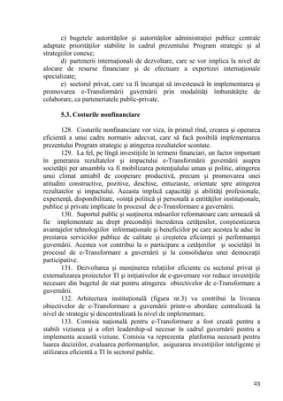 c) bugetele autorităţilor şi autorităţilor administraţiei publice centrale
adaptate priorităţilor stabilite în cadrul prezentului Program strategic şi al
strategiilor conexe;
       d) partenerii internaţionali de dezvoltare, care se vor implica la nivel de
alocare de resurse financiare şi de efectuare a expertizei internaţionale
specializate;
       e) sectorul privat, care va fi încurajat să investească în implementarea şi
promovarea e-Transformării guvernării prin modalităţi îmbunătăţite de
colaborare, ca parteneriatele public-private.

       5.3. Costurile nonfinanciare

        128. Costurile nonfinanciare vor viza, în primul rînd, crearea şi operarea
eficientă a unui cadru normativ adecvat, care să facă posibilă implementarea
prezentului Program strategic şi atingerea rezultatelor scontate.
        129. La fel, pe lîngă investiţiile în termeni financiari, un factor important
în generarea rezultatelor şi impactului e-Transformării guvernării asupra
societăţii per ansamblu va fi mobilizarea potenţialului uman şi politic, atingerea
unui climat amiabil de cooperare productivă, precum şi promovarea unei
atitudini constructive, pozitive, deschise, entuziaste, orientate spre atingerea
rezultatelor şi impactului. Aceasta implică capacităţi şi abilităţi profesionale,
experienţă, disponibilitate, voinţă politică şi personală a entităţilor instituţionale,
publice şi private implicate în procesul de e-Transformare a guvernării.
        130. Suportul public şi susţinerea măsurilor reformatoare care urmează să
fie implementate au drept precondiţii încrederea cetăţenilor, conştientizarea
avantajelor tehnologiilor informaţionale şi beneficiilor pe care acestea le aduc în
prestarea serviciilor publice de calitate şi creşterea eficienţei şi performanţei
guvernării. Acestea vor contribui la o participare a cetăţenilor şi societăţii în
procesul de e-Transformare a guvernării şi la consolidarea unei democraţii
participative.
        131. Dezvoltarea şi menţinerea relaţiilor eficiente cu sectorul privat şi
externalizarea proiectelor TI şi iniţiativelor de e-guvernare vor reduce investiţiile
necesare din bugetul de stat pentru atingerea obiectivelor de e-Transformare a
guvernării.
        132. Arhitectura instituţională (figura nr.3) va contribui la livrarea
obiectivelor de e-Transformare a guvernării printr-o abordare centralizată la
nivel de strategie şi descentralizată la nivel de implementare.
        133. Comisia naţională pentru e-Transformare a fost creată pentru a
stabili viziunea şi a oferi leadership-ul necesar în cadrul guvernării pentru a
implementa această viziune. Comisia va reprezenta platforma necesară pentru
luarea deciziilor, evaluarea performanţelor, asigurarea investiţiilor inteligente şi
utilizarea eficientă a TI în sectorul public.



                                                                                    23
 